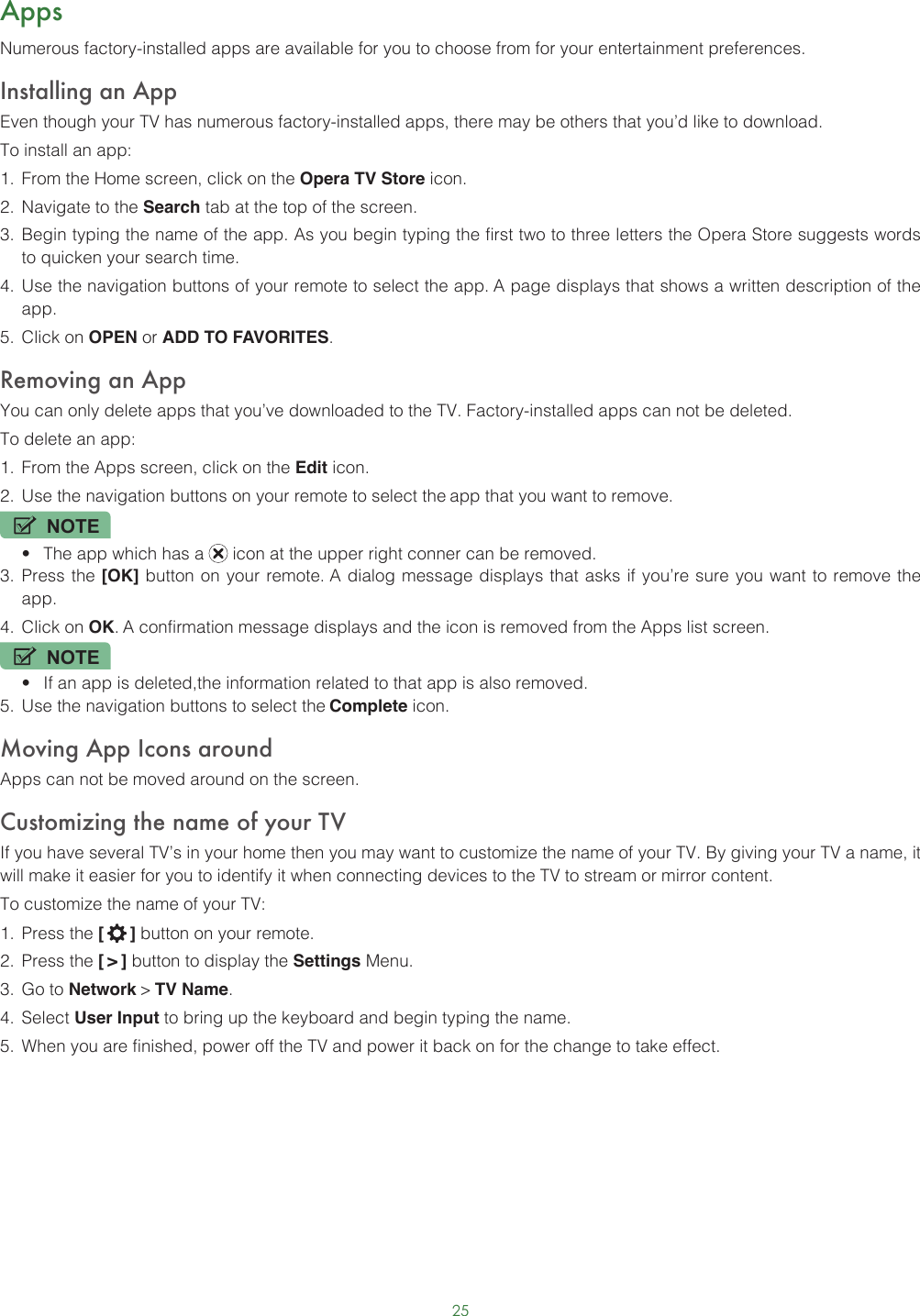 25AppsNumerous factory-installed apps are available for you to choose from for your entertainment preferences.Installing an AppEven though your TV has numerous factory-installed apps, there may be others that you’d like to download.To install an app:1.  From the Home screen, click on the Opera TV Store icon.2.  Navigate to the Search tab at the top of the screen.3.  Begin typing the name of the app. As you begin typing the first two to three letters the Opera Store suggests words to quicken your search time.4.  Use the navigation buttons of your remote to select the app. A page displays that shows a written description of the app.5.  Click on OPEN or ADD TO FAVORITES.Removing an AppYou can only delete apps that you’ve downloaded to the TV. Factory-installed apps can not be deleted.To delete an app:1.  From the Apps screen, click on the Edit icon.2.  Use the navigation buttons on your remote to select the app that you want to remove. NOTE• The app which has a   icon at the upper right conner can be removed.3.  Press the [OK] button on your remote. A dialog message displays that asks if you’re sure you want to remove the app.4.  Click on OK. A confirmation message displays and the icon is removed from the Apps list screen.NOTE• If an app is deleted,the information related to that app is also removed.5.  Use the navigation buttons to select the Complete icon.Moving App Icons aroundApps can not be moved around on the screen.Customizing the name of your TVIf you have several TV’s in your home then you may want to customize the name of your TV. By giving your TV a name, it will make it easier for you to identify it when connecting devices to the TV to stream or mirror content.To customize the name of your TV: 1.  Press the [   ] button on your remote.2.  Press the [ &gt; ] button to display the Settings Menu.3.  Go to Network &gt; TV Name.4.  Select User Input to bring up the keyboard and begin typing the name.5.  When you are finished, power off the TV and power it back on for the change to take effect. 