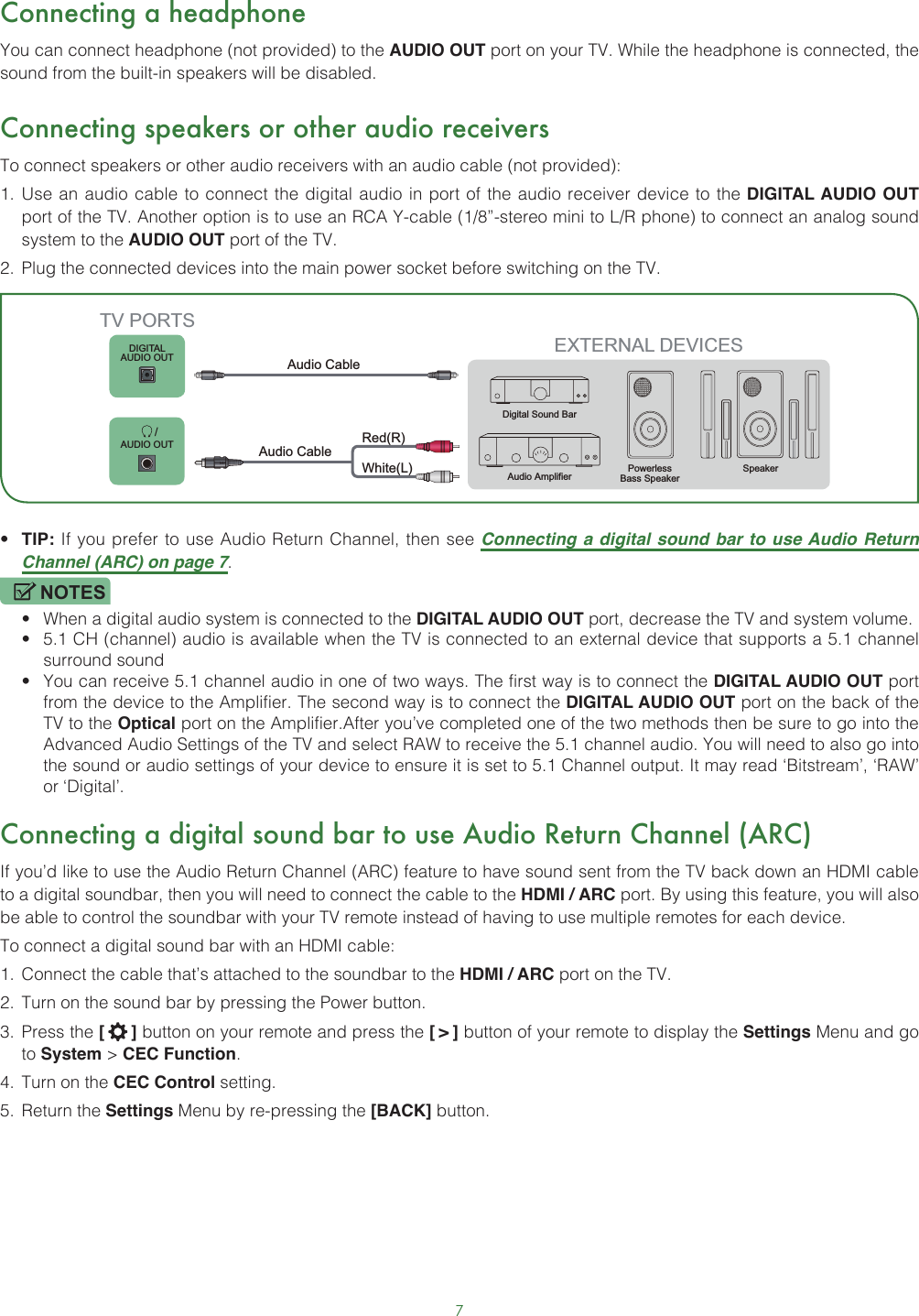 7Connecting a headphoneYou can connect headphone (not provided) to the AUDIO OUT port on your TV. While the headphone is connected, the sound from the built-in speakers will be disabled.Connecting speakers or other audio receiversTo connect speakers or other audio receivers with an audio cable (not provided):1.  Use an audio cable to connect the digital audio in port of the audio receiver device to the DIGITAL AUDIO OUT port of the TV. Another option is to use an RCA Y-cable (1/8”-stereo mini to L/R phone) to connect an analog sound system to the AUDIO OUT port of the TV.2.  Plug the connected devices into the main power socket before switching on the TV.• TIP: If you prefer to use Audio Return Channel, then see Connecting a digital sound bar to use Audio Return Channel (ARC) on page 7.NOTES• When a digital audio system is connected to the DIGITAL AUDIO OUT port, decrease the TV and system volume. • 5.1 CH (channel) audio is available when the TV is connected to an external device that supports a 5.1 channel surround sound • You can receive 5.1 channel audio in one of two ways. The first way is to connect the DIGITAL AUDIO OUT port from the device to the Amplifier. The second way is to connect the DIGITAL AUDIO OUT port on the back of the TV to the Optical port on the Amplifier.After you’ve completed one of the two methods then be sure to go into the Advanced Audio Settings of the TV and select RAW to receive the 5.1 channel audio. You will need to also go into the sound or audio settings of your device to ensure it is set to 5.1 Channel output. It may read ‘Bitstream’, ‘RAW’ or ‘Digital’.Connecting a digital sound bar to use Audio Return Channel (ARC)If you’d like to use the Audio Return Channel (ARC) feature to have sound sent from the TV back down an HDMI cable to a digital soundbar, then you will need to connect the cable to the HDMI / ARC port. By using this feature, you will also be able to control the soundbar with your TV remote instead of having to use multiple remotes for each device. To connect a digital sound bar with an HDMI cable:1.  Connect the cable that’s attached to the soundbar to the HDMI / ARC port on the TV.2.  Turn on the sound bar by pressing the Power button.3.  Press the [   ] button on your remote and press the [ &gt; ] button of your remote to display the Settings Menu and go to System &gt; CEC Function.4.  Turn on the CEC Control setting.5.  Return the Settings Menu by re-pressing the [BACK] button.EXTERNAL DEVICESPowerless Bass Speaker SpeakerDigital Sound BarAudio AmplifierDIGITALAUDIO OUT       /AUDIO OUTTV PORTSAudio Cable White(L)Red(R)Audio Cable 