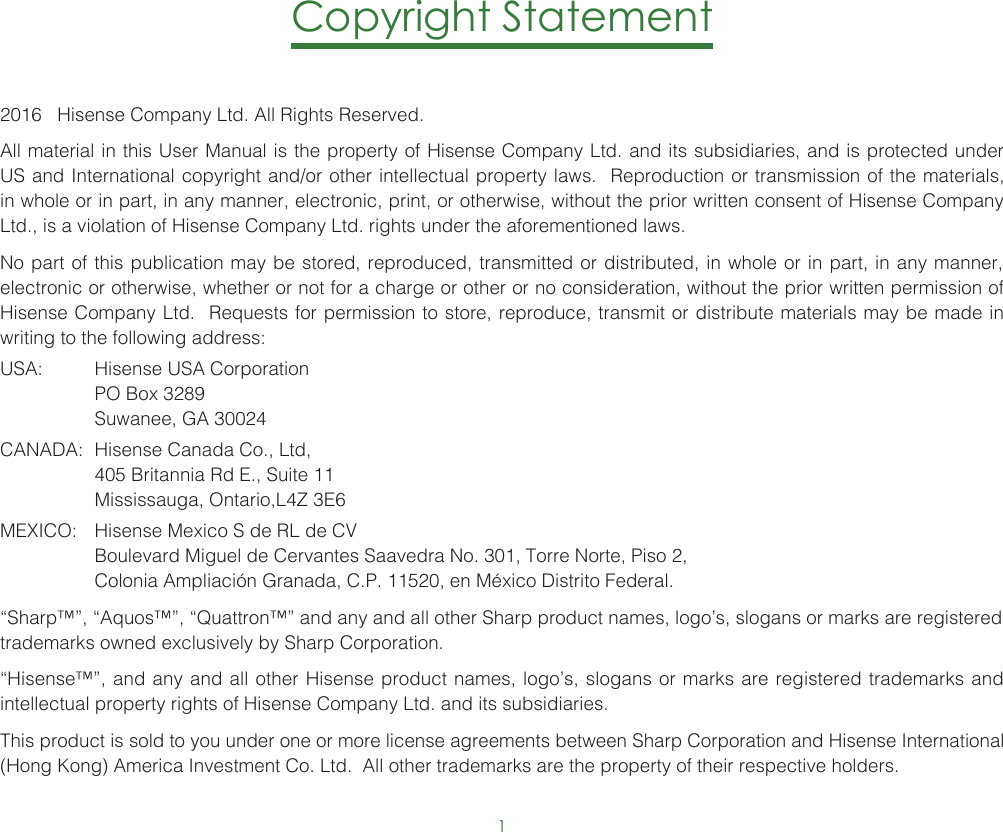 1Copyright Statement2016   Hisense Company Ltd. All Rights Reserved.All material in this User Manual is the property of Hisense Company Ltd. and its subsidiaries, and is protected under US and International copyright and/or other intellectual property laws.  Reproduction or transmission of the materials, in whole or in part, in any manner, electronic, print, or otherwise, without the prior written consent of Hisense Company Ltd., is a violation of Hisense Company Ltd. rights under the aforementioned laws. No part of this publication may be stored, reproduced, transmitted or distributed, in whole or in part, in any manner, electronic or otherwise, whether or not for a charge or other or no consideration, without the prior written permission of Hisense Company Ltd.  Requests for permission to store, reproduce, transmit or distribute materials may be made in writing to the following address:USA:  Hisense USA Corporation  PO Box 3289  Suwanee, GA 30024CANADA:  Hisense Canada Co., Ltd,  405 Britannia Rd E., Suite 11  Mississauga, Ontario,L4Z 3E6MEXICO:  Hisense Mexico S de RL de CV  Boulevard Miguel de Cervantes Saavedra No. 301, Torre Norte, Piso 2,  Colonia Ampliación Granada, C.P. 11520, en México Distrito Federal.“Sharp™”, “Aquos™”, “Quattron™” and any and all other Sharp product names, logo’s, slogans or marks are registered trademarks owned exclusively by Sharp Corporation.“Hisense™”, and any and all other Hisense product names, logo’s, slogans or marks are registered trademarks and intellectual property rights of Hisense Company Ltd. and its subsidiaries. This product is sold to you under one or more license agreements between Sharp Corporation and Hisense International (Hong Kong) America Investment Co. Ltd.  All other trademarks are the property of their respective holders.