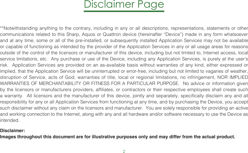 2Disclaimer Page**Notwithstanding anything to the contrary, including in any or all descriptions, representations, statements or other communications related to this Sharp, Aquos or Quattron device (hereinafter “Device”) made in any form whatsoever and at any time, some or all of the pre-installed, or subsequently installed Application Services may not be available or capable of functioning as intended by the provider of the Application Services in any or all usage areas for reasons outside of the control of the licensors or manufacturer of this device, including but not limited to, Internet access, local service limitations, etc.  Any purchase or use of the Device, including any Application Services, is purely at the user’s risk.  Application Services are provided on an as-available basis without warranties of any kind, either expressed or implied, that the Application Service will be uninterrupted or error-free, including but not limited to vagaries of weather, disruption of Service, acts of God, warranties of title, local or regional limitations, no infringement, NOR IMPLIED WARRANTIES OF MERCHANTABILITY OR FITNESS FOR A PARTICULAR PURPOSE.  No advice or information given by the licensors or manufacturers providers, affiliates, or contractors or their respective employees shall create such a warranty.  All licensors and the manufacturer of this device, jointly and separately, specifically disclaim any and all responsibility for any or all Application Services from functioning at any time, and by purchasing the Device, you accept such disclaimer without any claim on the licensors and manufacturer.  You are solely responsible for providing an active and working connection to the Internet, along with any and all hardware and/or software necessary to use the Device as intended.Disclaimer: Images throughout this document are for illustrative purposes only and may differ from the actual product.