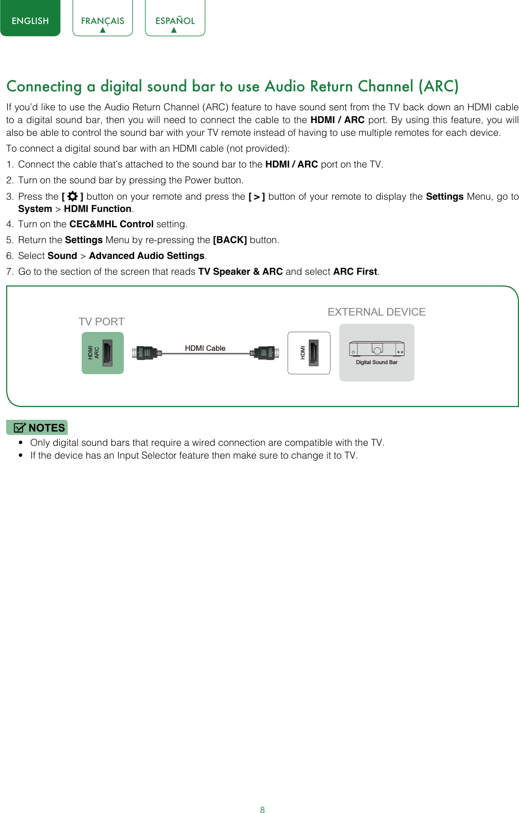 8ENGLISH FRANÇAIS ESPAÑOLConnecting a digital sound bar to use Audio Return Channel (ARC)If you’d like to use the Audio Return Channel (ARC) feature to have sound sent from the TV back down an HDMI cable to a digital sound bar, then you will need to connect the cable to the HDMI / ARC port. By using this feature, you will also be able to control the sound bar with your TV remote instead of having to use multiple remotes for each device. To connect a digital sound bar with an HDMI cable (not provided):1.  Connect the cable that’s attached to the sound bar to the HDMI / ARC port on the TV.2.  Turn on the sound bar by pressing the Power button.3.  Press the [  ] button on your remote and press the [ &gt; ] button of your remote to display the Settings Menu, go to System &gt; HDMI Function.4.  Turn on the CEC&amp;MHL Control setting.5.  Return the Settings Menu by re-pressing the [BACK] button.6.  Select Sound &gt; Advanced Audio Settings.7.  Go to the section of the screen that reads TV Speaker &amp; ARC and select ARC First.NOTES• Only digital sound bars that require a wired connection are compatible with the TV.• If the device has an Input Selector feature then make sure to change it to TV.HDMIARCHDMIEXTERNAL DEVICETV PORTHDMI Cable Digital Sound Bar