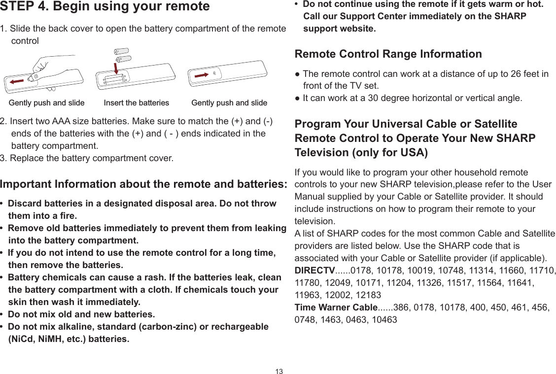 13STEP4.Beginusingyourremote1. Slide the back cover to open the battery compartment of the remote controlInsert the batteriesGently push and slide Gently push and slide2. Insert two AAA size batteries. Make sure to match the (+) and (-) ends of the batteries with the (+) and ( - ) ends indicated in the battery compartment.3. Replace the battery compartment cover.ImportantInformationabouttheremoteandbatteries:• Discardbatteriesinadesignateddisposalarea.Donotthrowthemintoare.• Removeoldbatteriesimmediatelytopreventthemfromleakingintothebatterycompartment.• Ifyoudonotintendtousetheremotecontrolforalongtime,thenremovethebatteries.• Batterychemicalscancausearash.Ifthebatteriesleak,cleanthebatterycompartmentwithacloth.Ifchemicalstouchyourskinthenwashitimmediately.• Donotmixoldandnewbatteries.• Donotmixalkaline,standard(carbon-zinc)orrechargeable(NiCd,NiMH,etc.)batteries.• Donotcontinueusingtheremoteifitgetswarmorhot.CallourSupportCenterimmediatelyontheSHARPsupportwebsite.Remote Control Range Information●Theremotecontrolcanworkatadistanceofupto26feetinfront of the TV set.●Itcanworkata30degreehorizontalorverticalangle.ProgramYourUniversalCableorSatelliteRemoteControltoOperateYourNewSHARPTelevision(onlyforUSA)If you would like to program your other household remote controls to your new SHARP television,please refer to the User Manual supplied by your Cable or Satellite provider. It should include instructions on how to program their remote to your television.A list of SHARP codes for the most common Cable and Satellite providers are listed below. Use the SHARP code that is associated with your Cable or Satellite provider (if applicable).DIRECTV......0178, 10178, 10019, 10748, 11314, 11660, 11710, 11780, 12049, 10171, 11204, 11326, 11517, 11564, 11641, 11963, 12002, 12183TimeWarnerCable......386, 0178, 10178, 400, 450, 461, 456, 0748, 1463, 0463, 10463