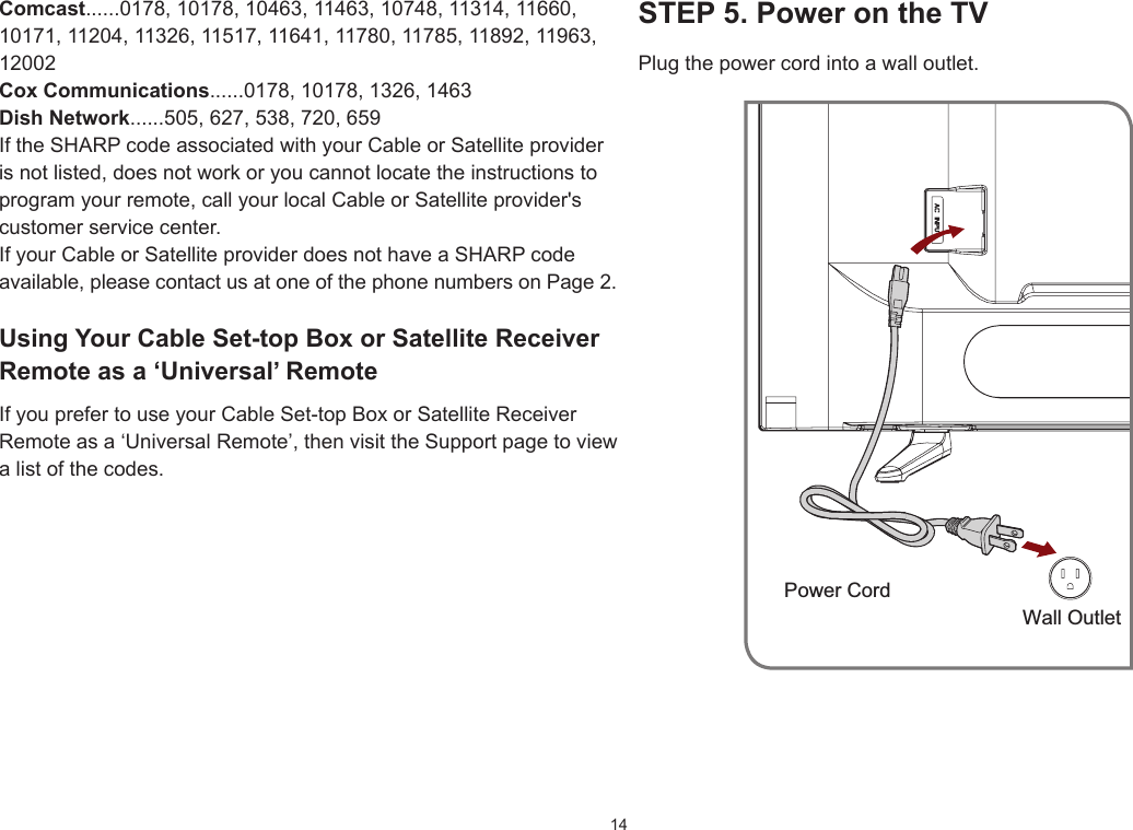 14STEP5.PowerontheTVPlug the power cord into a wall outlet.Power CordWall OutletComcast......0178, 10178, 10463, 11463, 10748, 11314, 11660, 10171, 11204, 11326, 11517, 11641, 11780, 11785, 11892, 11963, 12002CoxCommunications......0178, 10178, 1326, 1463DishNetwork......505, 627, 538, 720, 659If the SHARP code associated with your Cable or Satellite provider is not listed, does not work or you cannot locate the instructions to program your remote, call your local Cable or Satellite provider&apos;s customer service center.If your Cable or Satellite provider does not have a SHARP code available, please contact us at one of the phone numbers on Page 2.UsingYourCableSet-topBoxorSatelliteReceiverRemote as a ‘Universal’ RemoteIf you prefer to use your Cable Set-top Box or Satellite Receiver Remote as a ‘Universal Remote’, then visit the Support page to view a list of the codes.