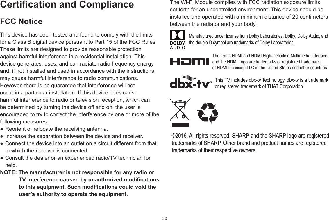 20CerticationandComplianceFCC NoticeThis device has been tested and found to comply with the limits for a Class B digital device pursuant to Part 15 of the FCC Rules. These limits are designed to provide reasonable protection against harmful interference in a residential installation. This device generates, uses, and can radiate radio frequency energy and, if not installed and used in accordance with the instructions, may cause harmful interference to radio communications.However, there is no guarantee that interference will not occur in a particular installation. If this device does cause harmful interference to radio or television reception, which can be determined by turning the device off and on, the user is encouraged to try to correct the interference by one or more of the following measures: ●Reorientorrelocatethereceivingantenna.●Increasetheseparationbetweenthedeviceandreceiver.●Connectthedeviceintoanoutletonacircuitdifferentfromthatto which the receiver is connected. ●Consultthedealeroranexperiencedradio/TVtechnicianforhelp.NOTE:ThemanufacturerisnotresponsibleforanyradioorTVinterferencecausedbyunauthorizedmodicationstothisequipment.Suchmodicationscouldvoidtheuser’sauthoritytooperatetheequipment.TheWi-FiModulecomplieswithFCCradiationexposurelimitsset forth for an uncontrolled environment. This device should be installed and operated with a minimum distance of 20 centimeters between the radiator and your body.Manufactured under license from Dolby Laboratories. Dolby, Dolby Audio, andthe double-D symbol are trademarks of Dolby Laboratories.The terms HDMI and HDMI High-Definition Multimedia Interface, and the HDMI Logo are trademarks or registered trademarks of HDMI Licensing LLC in the United States and other countries.This TV includes dbx-tv Technology. dbx-tv is a trademark or registered trademark of THAT Corporation.©2016. All rights reserved. SHARP and the SHARP logo are registeredtrademarks of SHARP. Other brand and product names are registeredtrademarks of their respective owners.