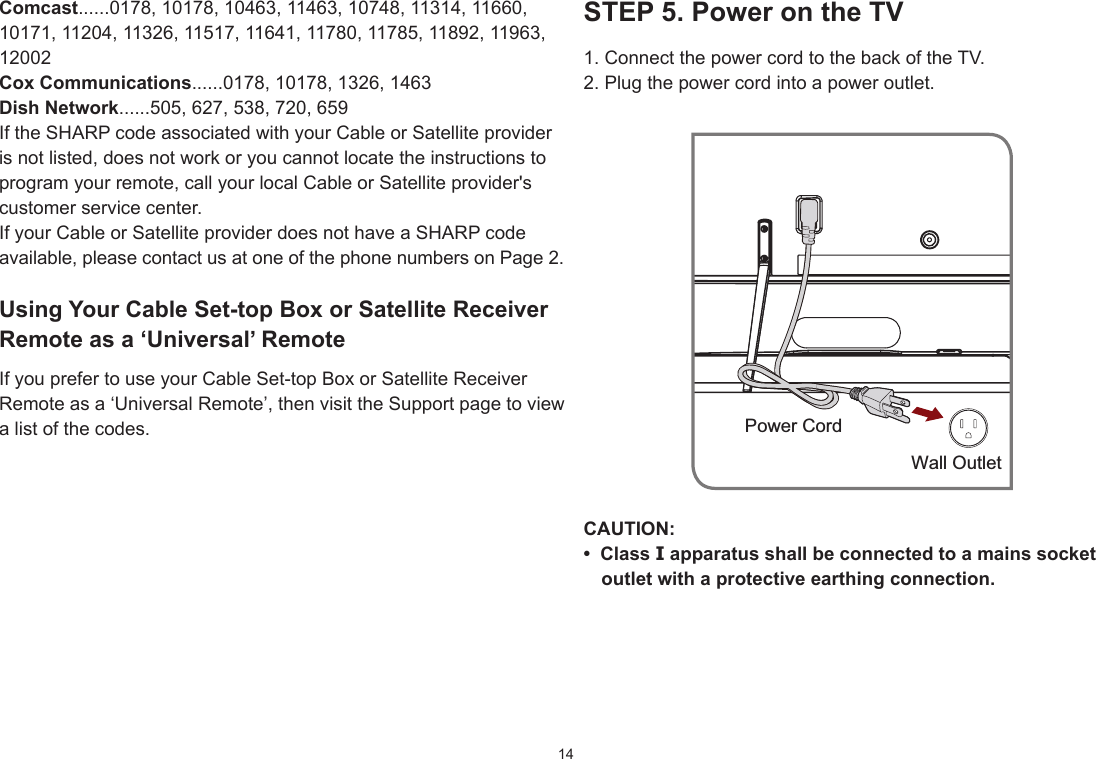 14STEP5.PowerontheTV1. Connect the power cord to the back of the TV.2. Plug the power cord into a power outlet.CAUTION:• ClassIapparatusshallbeconnectedtoamainssocketoutletwithaprotectiveearthingconnection.Wall OutletPower CordComcast......0178, 10178, 10463, 11463, 10748, 11314, 11660, 10171, 11204, 11326, 11517, 11641, 11780, 11785, 11892, 11963, 12002CoxCommunications......0178, 10178, 1326, 1463DishNetwork......505, 627, 538, 720, 659If the SHARP code associated with your Cable or Satellite provider is not listed, does not work or you cannot locate the instructions to program your remote, call your local Cable or Satellite provider&apos;s customer service center.If your Cable or Satellite provider does not have a SHARP code available, please contact us at one of the phone numbers on Page 2.UsingYourCableSet-topBoxorSatelliteReceiverRemote as a ‘Universal’ RemoteIf you prefer to use your Cable Set-top Box or Satellite Receiver Remote as a ‘Universal Remote’, then visit the Support page to view a list of the codes.