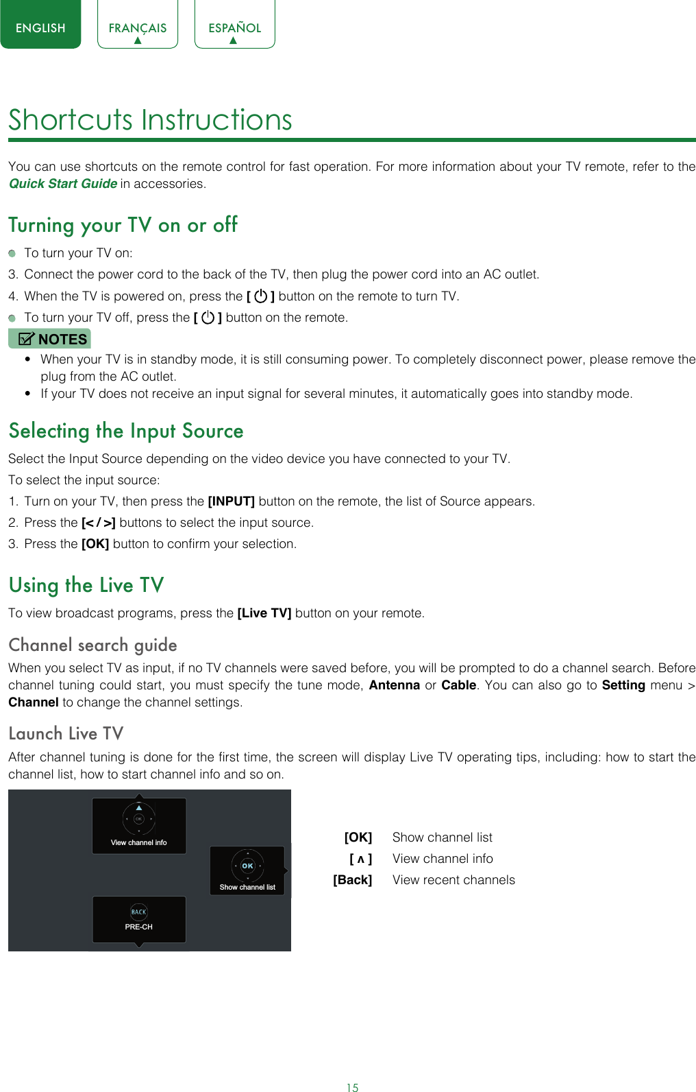 15ENGLISH FRANÇAIS ESPAÑOLShortcuts Instructions You can use shortcuts on the remote control for fast operation. For more information about your TV remote, refer to the Quick Start Guide in accessories.Turning your TV on or off  To turn your TV on:3.  Connect the power cord to the back of the TV, then plug the power cord into an AC outlet.4.  When the TV is powered on, press the [   ] button on the remote to turn TV.  To turn your TV off, press the [   ] button on the remote.NOTES• When your TV is in standby mode, it is still consuming power. To completely disconnect power, please remove the  plug from the AC outlet.• If your TV does not receive an input signal for several minutes, it automatically goes into standby mode.Selecting the Input SourceSelect the Input Source depending on the video device you have connected to your TV.To select the input source:1.  Turn on your TV, then press the [INPUT] button on the remote, the list of Source appears.2.  Press the [&lt; / &gt;] buttons to select the input source.3.  Press the [OK] button to confirm your selection.Using the Live TVTo view broadcast programs, press the [Live TV] button on your remote.Channel search guideWhen you select TV as input, if no TV channels were saved before, you will be prompted to do a channel search. Before channel tuning could start, you must specify the tune mode, Antenna or Cable. You can also go to Setting menu &gt; Channel to change the channel settings.Launch Live TVAfter channel tuning is done for the first time, the screen will display Live TV operating tips, including: how to start the channel list, how to start channel info and so on.  [OK]   Show channel list [ v ]   View channel info [Back]   View recent channelsView channel infoPRE-CHShow channel list