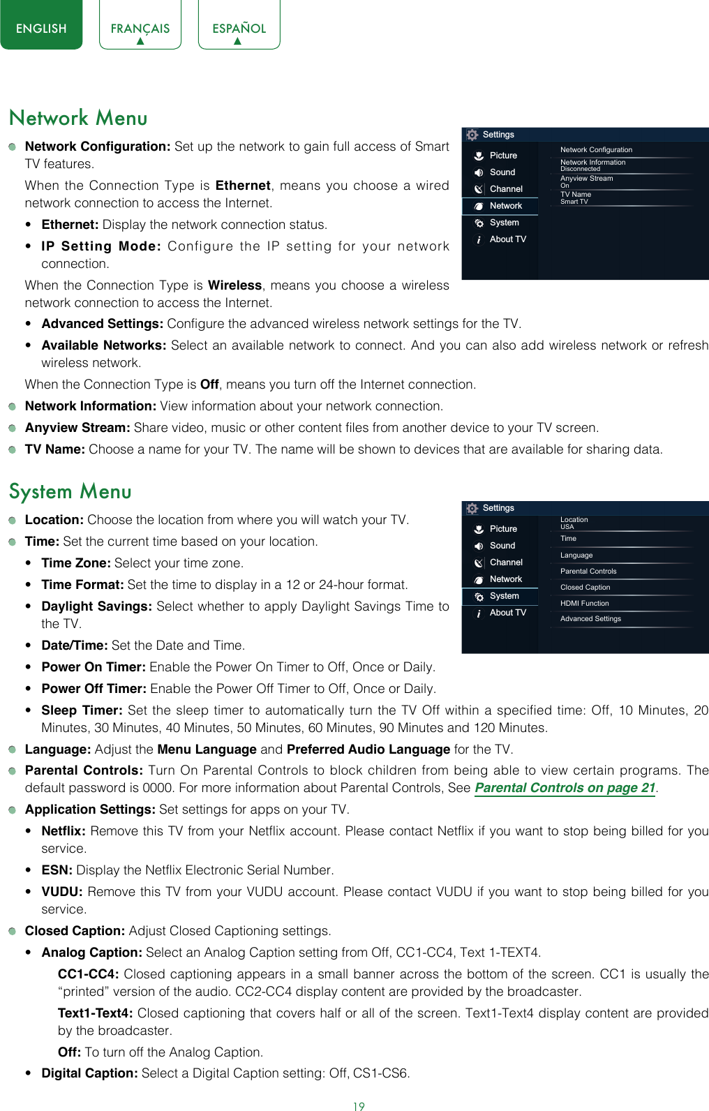 19ENGLISH FRANÇAIS ESPAÑOLNetwork Menu Network Configuration: Set up the network to gain full access of Smart TV features.  When the Connection Type is Ethernet, means you choose a wired network connection to access the Internet.• Ethernet: Display the network connection status.• IP Setting Mode: Configure the IP setting for your network connection.  When the Connection Type is Wireless, means you choose a wireless network connection to access the Internet.• Advanced Settings: Configure the advanced wireless network settings for the TV. • Available Networks: Select an available network to connect. And you can also add wireless network or refresh wireless network.  When the Connection Type is Off, means you turn off the Internet connection. Network Information: View information about your network connection. Anyview Stream: Share video, music or other content files from another device to your TV screen. TV Name: Choose a name for your TV. The name will be shown to devices that are available for sharing data.System Menu Location: Choose the location from where you will watch your TV.  Time: Set the current time based on your location.• Time Zone: Select your time zone.• Time Format: Set the time to display in a 12 or 24-hour format.• Daylight Savings: Select whether to apply Daylight Savings Time to the TV.• Date/Time: Set the Date and Time.• Power On Timer: Enable the Power On Timer to Off, Once or Daily.• Power Off Timer: Enable the Power Off Timer to Off, Once or Daily.• Sleep Timer: Set the sleep timer to automatically turn the TV Off within a specified time: Off, 10 Minutes, 20 Minutes, 30 Minutes, 40 Minutes, 50 Minutes, 60 Minutes, 90 Minutes and 120 Minutes. Language: Adjust the Menu Language and Preferred Audio Language for the TV. Parental Controls: Turn On Parental Controls to block children from being able to view certain programs. The default password is 0000. For more information about Parental Controls, See Parental Controls on page 21. Application Settings: Set settings for apps on your TV.• Netflix: Remove this TV from your Netflix account. Please contact Netflix if you want to stop being billed for you service.• ESN: Display the Netflix Electronic Serial Number.• VUDU: Remove this TV from your VUDU account. Please contact VUDU if you want to stop being billed for you service. Closed Caption: Adjust Closed Captioning settings.• Analog Caption: Select an Analog Caption setting from Off, CC1-CC4, Text 1-TEXT4.CC1-CC4: Closed captioning appears in a small banner across the bottom of the screen. CC1 is usually the “printed” version of the audio. CC2-CC4 display content are provided by the broadcaster.Text1-Text4: Closed captioning that covers half or all of the screen. Text1-Text4 display content are provided by the broadcaster.Off: To turn off the Analog Caption.• Digital Caption: Select a Digital Caption setting: Off, CS1-CS6.SettingsPictureSoundChannelNetworkSystemAbout TVNetwork CongurationNetwork InformationDisconnectedAnyview StreamOnTV NameSmart TVSettingsPictureSoundChannelNetworkSystemAbout TVLocationUSATimeLanguageParental ControlsClosed CaptionHDMI FunctionAdvanced Settings