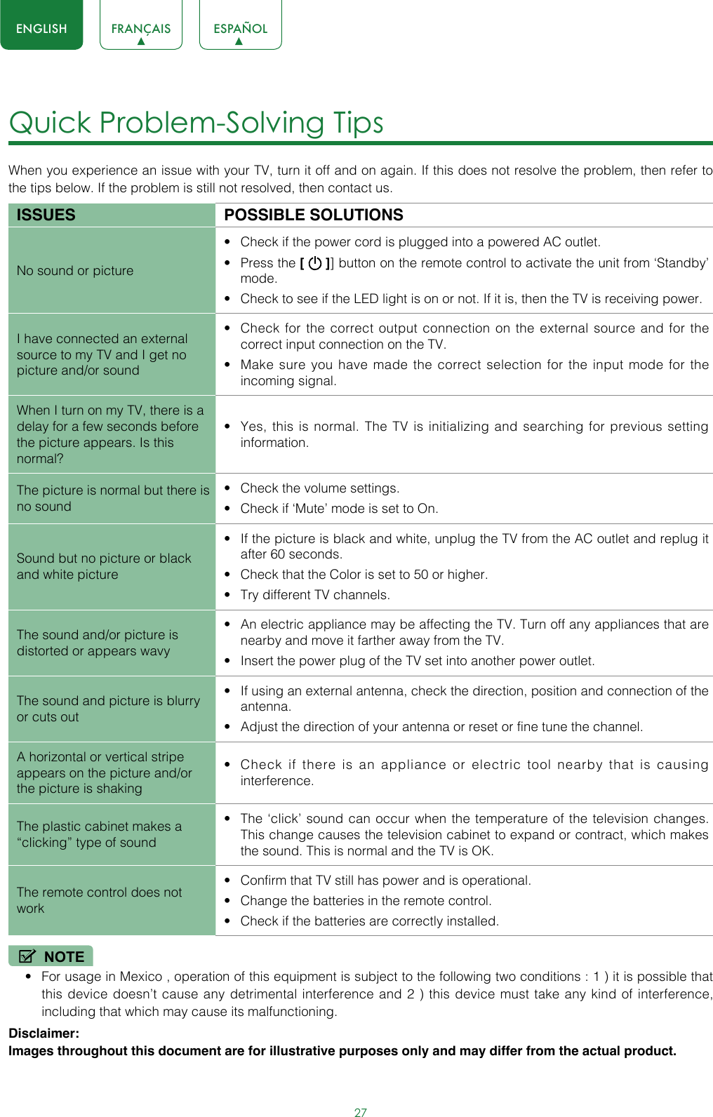 27ENGLISH FRANÇAIS ESPAÑOLQuick Problem-Solving Tips When you experience an issue with your TV, turn it off and on again. If this does not resolve the problem, then refer to the tips below. If the problem is still not resolved, then contact us. ISSUES POSSIBLE SOLUTIONSNo sound or picture• Check if the power cord is plugged into a powered AC outlet.• Press the [   ]] button on the remote control to activate the unit from ‘Standby’ mode.• Check to see if the LED light is on or not. If it is, then the TV is receiving power.I have connected an external source to my TV and I get no picture and/or sound• Check for the correct output connection on the external source and for the correct input connection on the TV.• Make sure you have made the correct selection for the input mode for the incoming signal.When I turn on my TV, there is a delay for a few seconds before the picture appears. Is this normal?• Yes, this is normal. The TV is initializing and searching for previous setting information.The picture is normal but there is no sound• Check the volume settings.• Check if ‘Mute’ mode is set to On.Sound but no picture or black and white picture• If the picture is black and white, unplug the TV from the AC outlet and replug it after 60 seconds.• Check that the Color is set to 50 or higher. • Try different TV channels.The sound and/or picture is distorted or appears wavy• An electric appliance may be affecting the TV. Turn off any appliances that are nearby and move it farther away from the TV.• Insert the power plug of the TV set into another power outlet.The sound and picture is blurry or cuts out• If using an external antenna, check the direction, position and connection of the antenna.• Adjust the direction of your antenna or reset or fine tune the channel.A horizontal or vertical stripe appears on the picture and/or the picture is shaking• Check if there is an appliance or electric tool nearby that is causing interference.The plastic cabinet makes a “clicking” type of sound• The ‘click’ sound can occur when the temperature of the television changes. This change causes the television cabinet to expand or contract, which makes the sound. This is normal and the TV is OK.The remote control does not work• Confirm that TV still has power and is operational.• Change the batteries in the remote control.• Check if the batteries are correctly installed.NOTE• For usage in Mexico , operation of this equipment is subject to the following two conditions : 1 ) it is possible that this device doesn’t cause any detrimental interference and 2 ) this device must take any kind of interference, including that which may cause its malfunctioning.Disclaimer: Images throughout this document are for illustrative purposes only and may differ from the actual product.