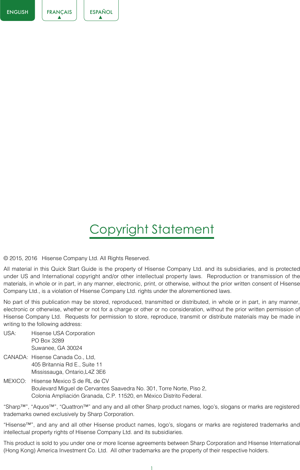 1ENGLISH FRANÇAIS ESPAÑOLCopyright Statement© 2015, 2016   Hisense Company Ltd. All Rights Reserved.All material in this Quick Start Guide is the property of Hisense Company Ltd. and its subsidiaries, and is protected under US and International copyright and/or other intellectual property laws.  Reproduction or transmission of the materials, in whole or in part, in any manner, electronic, print, or otherwise, without the prior written consent of Hisense Company Ltd., is a violation of Hisense Company Ltd. rights under the aforementioned laws. No part of this publication may be stored, reproduced, transmitted or distributed, in whole or in part, in any manner, electronic or otherwise, whether or not for a charge or other or no consideration, without the prior written permission of Hisense Company Ltd.  Requests for permission to store, reproduce, transmit or distribute materials may be made in writing to the following address:USA:  Hisense USA Corporation  PO Box 3289  Suwanee, GA 30024CANADA:  Hisense Canada Co., Ltd,  405 Britannia Rd E., Suite 11  Mississauga, Ontario,L4Z 3E6MEXICO:  Hisense Mexico S de RL de CV  Boulevard Miguel de Cervantes Saavedra No. 301, Torre Norte, Piso 2,  Colonia Ampliación Granada, C.P. 11520, en México Distrito Federal.“Sharp™”, “Aquos™”, “Quattron™” and any and all other Sharp product names, logo’s, slogans or marks are registered trademarks owned exclusively by Sharp Corporation.“Hisense™”, and any and all other Hisense product names, logo’s, slogans or marks are registered trademarks and intellectual property rights of Hisense Company Ltd. and its subsidiaries. This product is sold to you under one or more license agreements between Sharp Corporation and Hisense International (Hong Kong) America Investment Co. Ltd.  All other trademarks are the property of their respective holders.