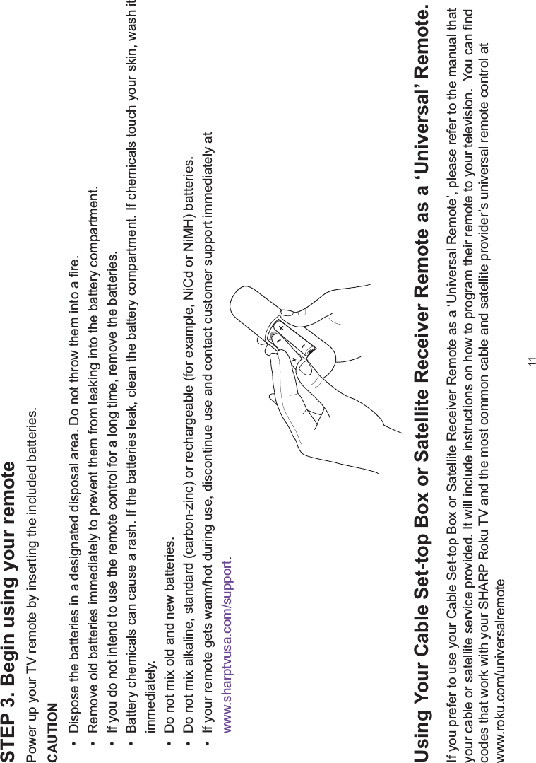 11STEP 3. Begin using your remotePower up your TV remote by inserting the included batteries.CAUTIONDispose the batteries in a designated disposal area. Do not throw them into a fire.Remove old batteries immediately to prevent them from leaking into the battery compartment.If you do not intend to use the remote control for a long time, remove the batteries.Battery chemicals can cause a rash. If the batteries leak, clean the battery compartment. If chemicals touch your skin, wash it immediately.Do not mix old and new batteries.Do not mix alkaline, standard (carbon-zinc) or rechargeable (for example, NiCd or NiMH) batteries.If your remote gets warm/hot during use, discontinue use and contact customer support immediately at www.sharptvusa.com/support.8VLQJ&lt;RXU&amp;DEOH6HWWRS%R[RU6DWHOOLWH5HFHLYHU5HPRWHDVDµ8QLYHUVDO¶5HPRWHIf you prefer to use your Cable Set-top Box or Satellite Receiver Remote as a ‘Universal Remote’, please refer to the manual that \RXUFDEOHRUVDWHOOLWHVHUYLFHSURYLGHG,WZLOOLQFOXGHLQVWUXFWLRQVRQKRZWRSURJUDPWKHLUUHPRWHWR\RXUWHOHYLVLRQ&lt;RXFDQ¿QGcodes that work with your SHARP Roku TV and the most common cable and satellite provider’s universal remote control at www.roku.com/universalremote