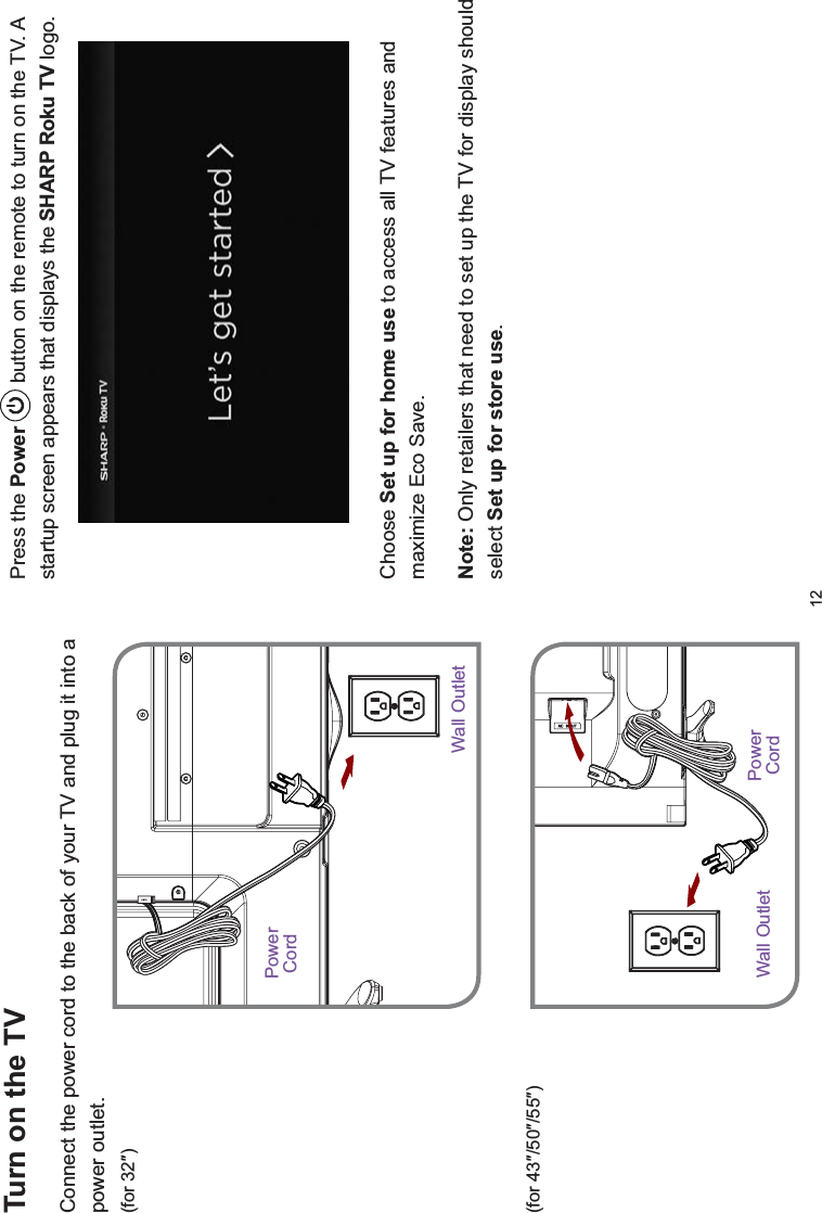 12Press the Power  button on the remote to turn on the TV. A startup screen appears that displays the SHARP Roku TV logo.Choose Set up for home use to access all TV features and maximize Eco Save. Note: Only retailers that need to set up the TV for display should select Set up for store use.Turn on the TVConnect the power cord to the back of your TV and plug it into a power outlet.IRUƎIRUƎƎƎPowerCordWall OutletWall Outlet PowerCord