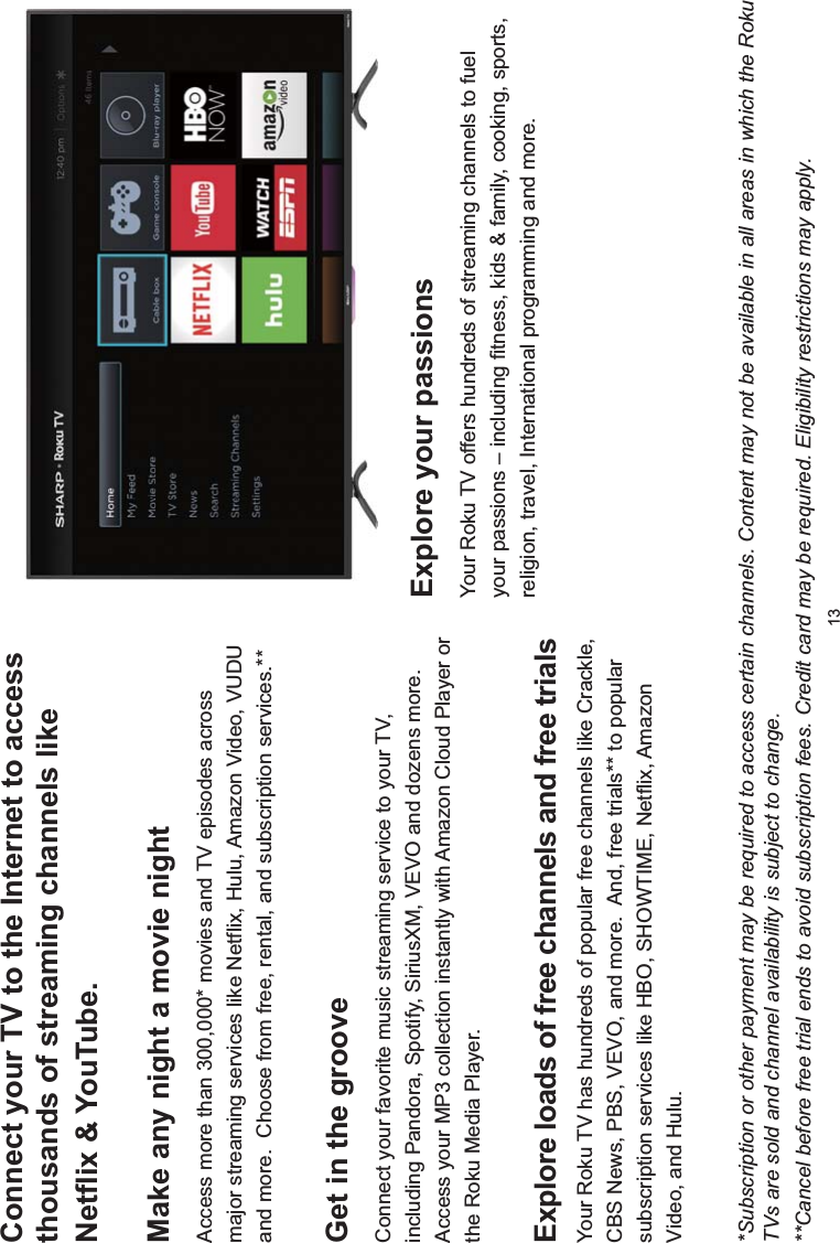 13Connect your TV to the Internet to access thousands of streaming channels like 1HWIOL[&lt;RX7XEHMake any night a movie nightAccess more than 300,000* movies and TV episodes across major streaming services like Netflix, Hulu, Amazon Video, VUDU and more.  Choose from free, rental, and subscription services.**([SORUHORDGVRIIUHHFKDQQHOVDQGIUHHWULDOVYour Roku TV has hundreds of popular free channels like Crackle, CBS News, PBS, VEVO, and more.  And, free trials** to popular subscription services like HBO, SHOWTIME, Netflix, Amazon Video, and Hulu.([SORUH\RXUSDVVLRQVYour Roku TV offers hundreds of streaming channels to fuel your passions – including fitness, kids &amp; family, cooking, sports, religion, travel, International programming and more.Get in the grooveConnect your favorite music streaming service to your TV, including Pandora, Spotify, SiriusXM, VEVO and dozens more.  Access your MP3 collection instantly with Amazon Cloud Player or the Roku Media Player.*Subscription or other payment may be required to access certain channels. Content may not be available in all areas in which the Roku TVs are sold and channel availability is subject to change.**Cancel before free trial ends to avoid subscription fees. Credit card may be required. Eligibility restrictions may apply.