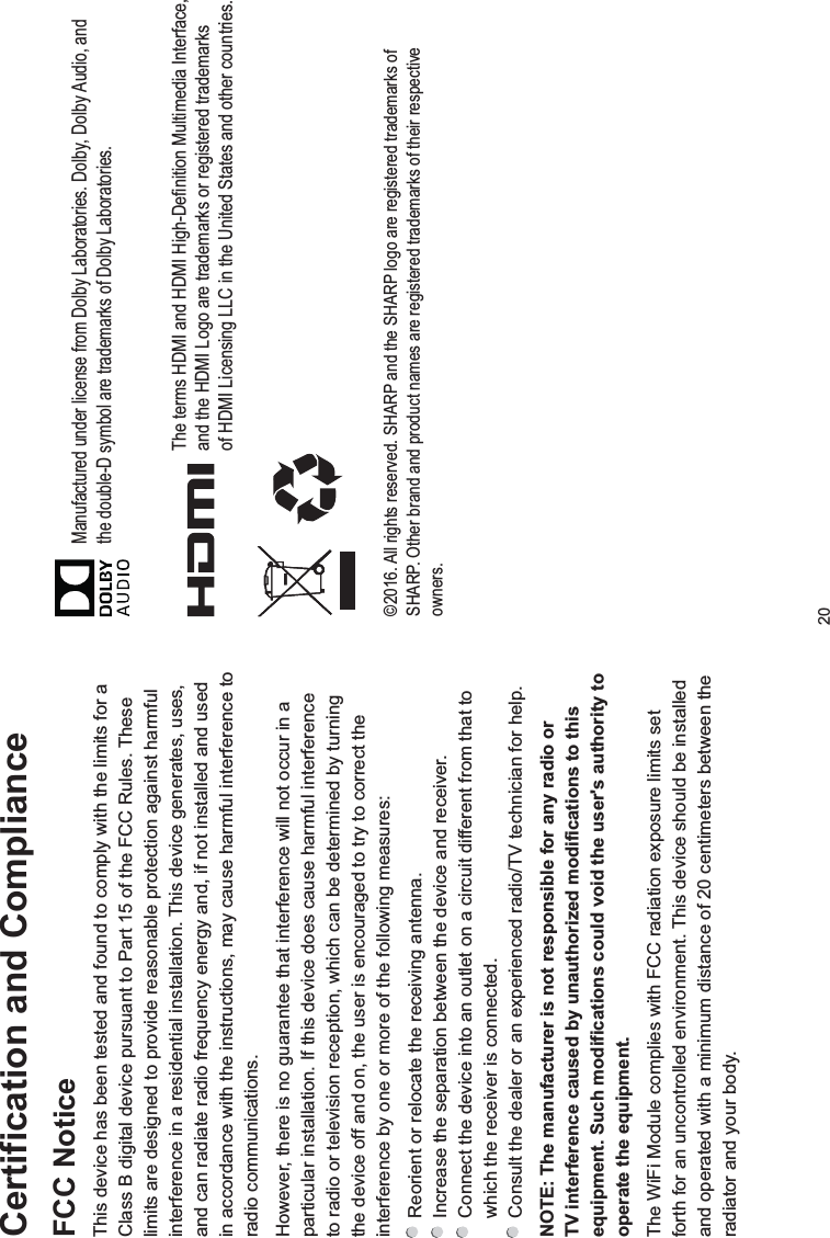 20Certification and ComplianceFCC NoticeThis device has been tested and found to comply with the limits for a Class B digital device pursuant to Part 15 of the FCC Rules. These limits are designed to provide reasonable protection against harmful interference in a residential installation. This device generates, uses, and can radiate radio frequency energy and, if not installed and used in accordance with the instructions, may cause harmful interference to radio communications.However, there is no guarantee that interference will not occur in a particular installation. If this device does cause harmful interference to radio or television reception, which can be determined by turning the device off and on, the user is encouraged to try to correct the interference by one or more of the following measures: Reorient or relocate the receiving antenna. Increase the separation between the device and receiver. Connect the device into an outlet on a circuit different from that to which the receiver is connected. Consult the dealer or an experienced radio/TV technician for help.NOTE: The manufacturer is not responsible for any radio or TV interference caused by unauthorized modifications to this equipment. Such modifications could void the user&apos;s authority to operate the equipment.The WiFi Module complies with FCC radiation exposure limits set forth for an uncontrolled environment. This device should be installed and operated with a minimum distance of 20 centimeters between the radiator and your body.©2016. All rights reserved. SHARP and the SHARP logo are registered trademarks of SHARP. Other brand and product names are registered trademarks of their respective owners.Manufactured under license from Dolby Laboratories. Dolby, Dolby Audio, andthe double-D symbol are trademarks of Dolby Laboratories.The terms HDMI and HDMI High-Definition Multimedia Interface, and the HDMI Logo are trademarks or registered trademarks of HDMI Licensing LLC in the United States and other countries.