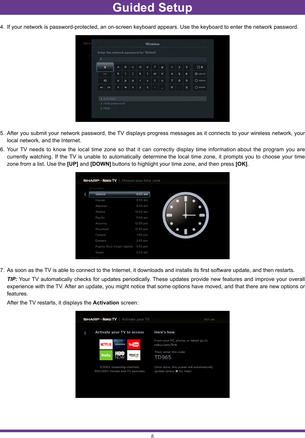 84.  If your network is password-protected, an on-screen keyboard appears. Use the keyboard to enter the network password.5.  After you submit your network password, the TV displays progress messages as it connects to your wireless network, your local network, and the Internet.6.  Your TV needs to know the local time zone so that it can correctly display time information about the program you are currently watching. If the TV is unable to automatically determine the local time zone, it prompts you to choose your time zone from a list. Use the [UP] and [DOWN] buttons to highlight your time zone, and then press [OK].7.  As soon as the TV is able to connect to the Internet, it downloads and installs its first software update, and then restarts. TIP: Your TV automatically checks for updates periodically. These updates provide new features and improve your overall experience with the TV. After an update, you might notice that some options have moved, and that there are new options or features.  After the TV restarts, it displays the Activation screen:Guided Setup