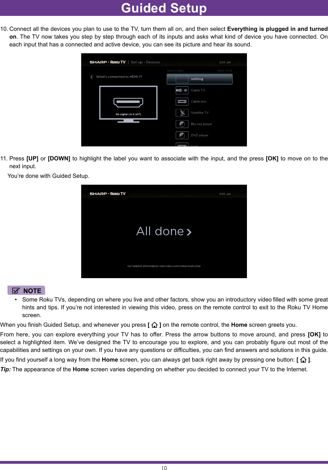 1010. Connect all the devices you plan to use to the TV, turn them all on, and then select Everything is plugged in and turned on. The TV now takes you step by step through each of its inputs and asks what kind of device you have connected. On each input that has a connected and active device, you can see its picture and hear its sound.11. Press [UP] or [DOWN] to highlight the label you want to associate with the input, and the press [OK] to move on to the next input.  You’re done with Guided Setup. NOTE• Some Roku TVs, depending on where you live and other factors, show you an introductory video filled with some great hints and tips. If you’re not interested in viewing this video, press on the remote control to exit to the Roku TV Home screen.When you finish Guided Setup, and whenever you press [   ] on the remote control, the Home screen greets you.From here, you can explore everything your TV has to offer. Press the arrow buttons to move around, and press [OK] to select a highlighted item. We’ve designed the TV to encourage you to explore, and you can probably figure out most of the capabilities and settings on your own. If you have any questions or difficulties, you can find answers and solutions in this guide.If you find yourself a long way from the Home screen, you can always get back right away by pressing one button: [   ].Tip: The appearance of the Home screen varies depending on whether you decided to connect your TV to the Internet.Guided Setup