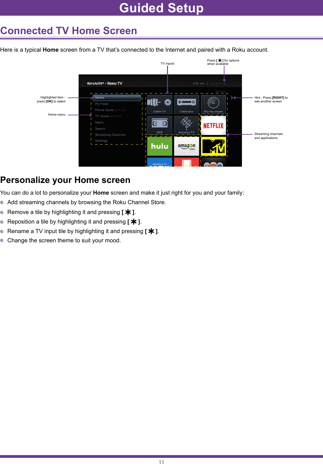 11Connected TV Home Screen Here is a typical Home screen from a TV that’s connected to the Internet and paired with a Roku account.Personalize your Home screenYou can do a lot to personalize your Home screen and make it just right for you and your family:  Add streaming channels by browsing the Roku Channel Store.  Remove a tile by highlighting it and pressing [   ].  Reposition a tile by highlighting it and pressing [   ].  Rename a TV input tile by highlighting it and pressing [   ].  Change the screen theme to suit your mood.Highlighted item - press [OK] to selectPress [   ] for options when availableHint - Press [RIGHT] to see another screenStreaming channels and applicationsHome menuTV inputsGuided Setup