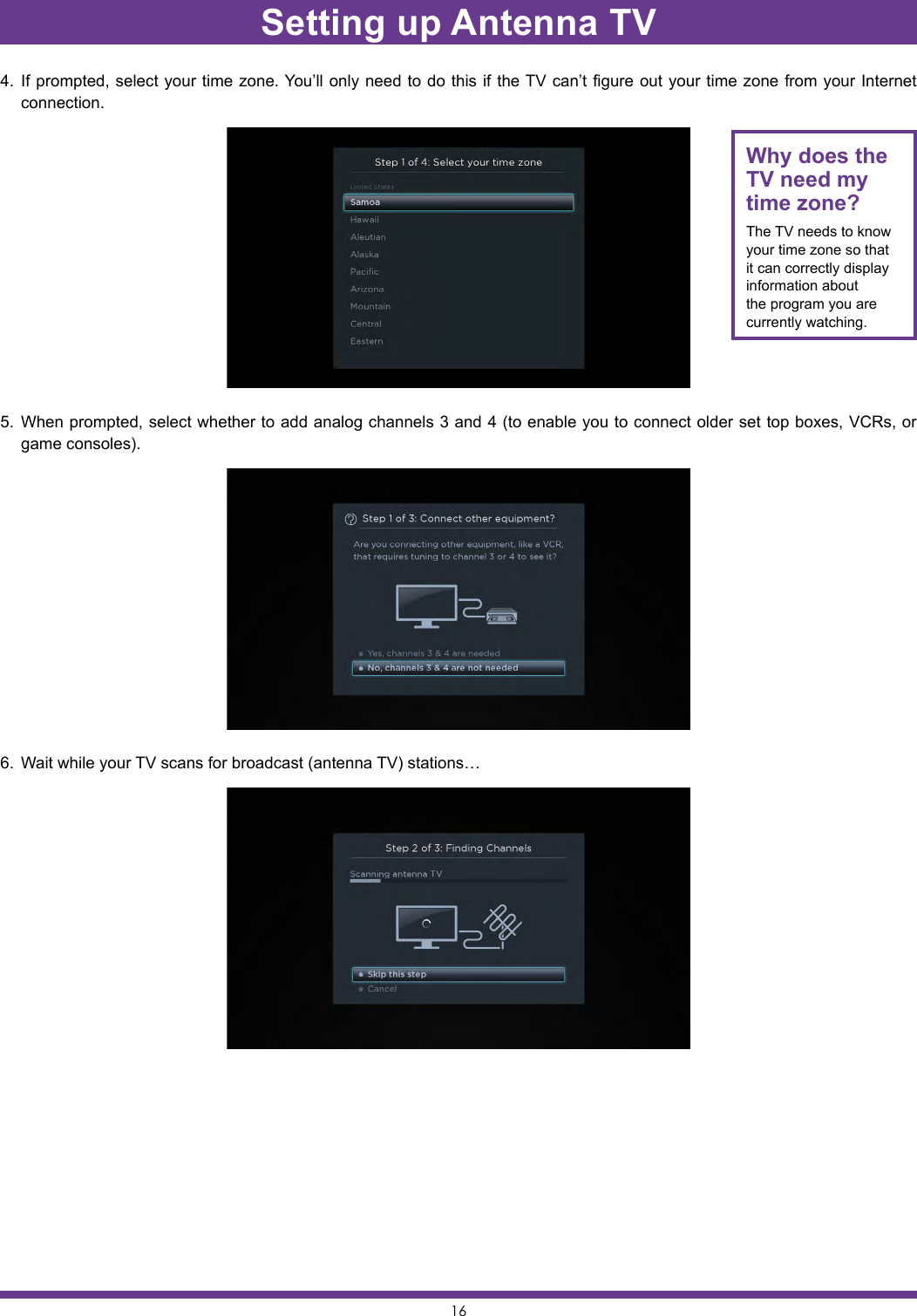 164.  If prompted, select your time zone. You’ll only need to do this if the TV can’t figure out your time zone from your Internet connection.5.  When prompted, select whether to add analog channels 3 and 4 (to enable you to connect older set top boxes, VCRs, or game consoles).6.  Wait while your TV scans for broadcast (antenna TV) stations…Why does the TV need my time zone?The TV needs to know your time zone so that it can correctly display information about the program you are currently watching.Setting up Antenna TV