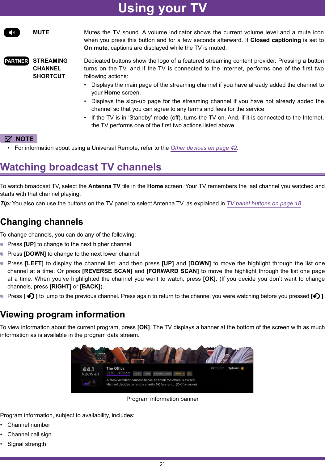 21MUTE Mutes the TV sound. A volume indicator shows the current volume level and a mute icon when you press this button and for a few seconds afterward. If Closed captioning is set to On mute, captions are displayed while the TV is muted.STREAMING CHANNEL SHORTCUTDedicated buttons show the logo of a featured streaming content provider. Pressing a button turns on the TV, and if the TV is connected to the Internet, performs one of the first two following actions:• Displays the main page of the streaming channel if you have already added the channel to your Home screen.• Displays the sign-up page for the streaming channel if you have not already added the channel so that you can agree to any terms and fees for the service.• If the TV is in ‘Standby’ mode (off), turns the TV on. And, if it is connected to the Internet, the TV performs one of the first two actions listed above.NOTE• For information about using a Universal Remote, refer to the Other devices on page 42.Watching broadcast TV channels To watch broadcast TV, select the Antenna TV tile in the Home screen. Your TV remembers the last channel you watched and starts with that channel playing.Tip: You also can use the buttons on the TV panel to select Antenna TV, as explained in TV panel buttons on page 18.Changing channelsTo change channels, you can do any of the following: Press [UP] to change to the next higher channel. Press [DOWN] to change to the next lower channel. Press [LEFT] to display the channel list, and then press [UP] and [DOWN] to move the highlight through the list one channel at a time. Or press [REVERSE SCAN] and [FORWARD SCAN] to move the highlight through the list one page at a time. When you’ve highlighted the channel you want to watch, press [OK]. (If you decide you don’t want to change channels, press [RIGHT] or [BACK]). Press [   ] to jump to the previous channel. Press again to return to the channel you were watching before you pressed [ ].Viewing program informationTo view information about the current program, press [OK]. The TV displays a banner at the bottom of the screen with as much information as is available in the program data stream.Program information, subject to availability, includes:• Channel number• Channel call sign• Signal strengthProgram information bannerUsing your TV