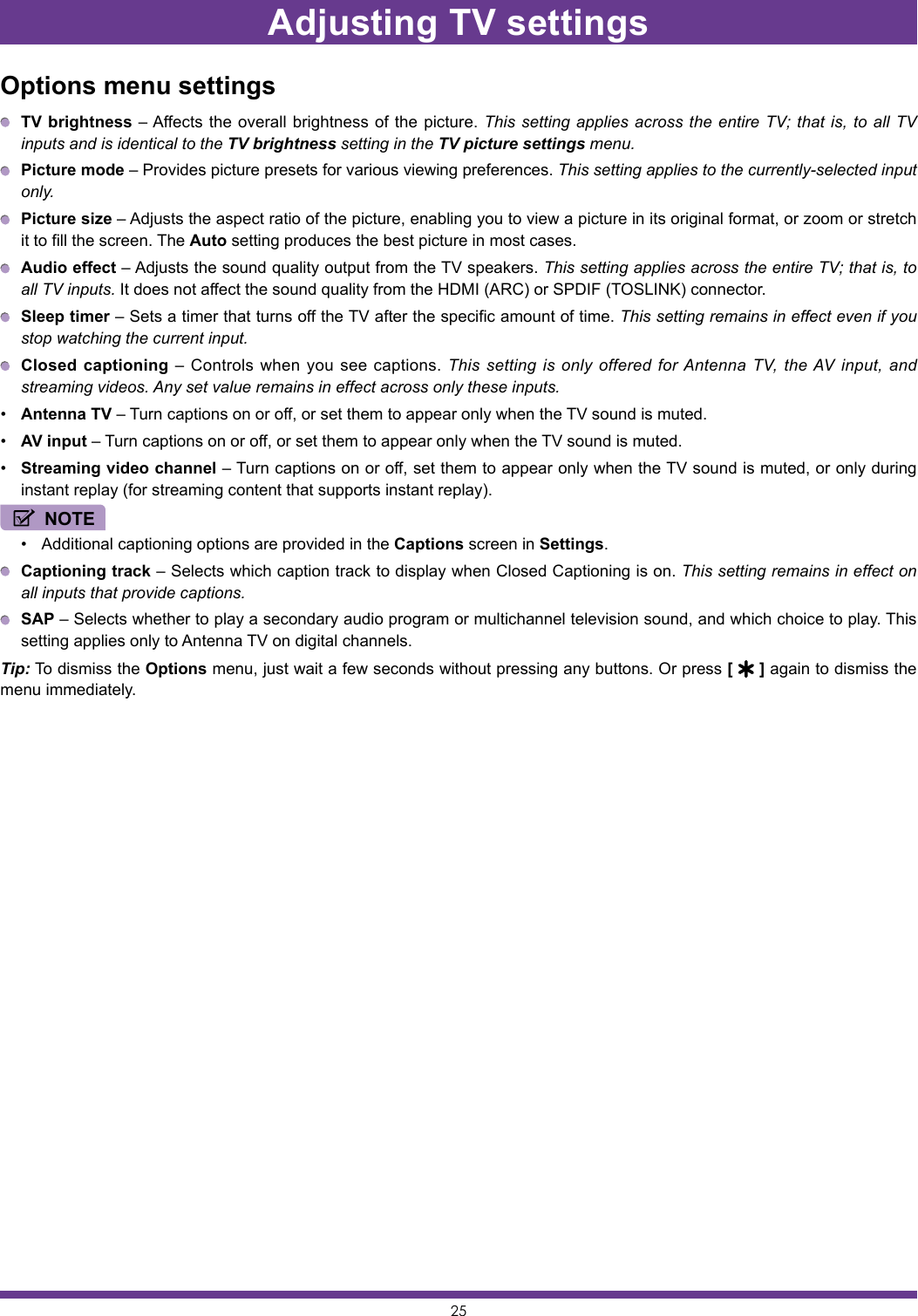 25Options menu settings TV brightness – Affects the overall brightness of the picture. This setting applies across the entire TV; that is, to all TV inputs and is identical to the TV brightness setting in the TV picture settings menu. Picture mode – Provides picture presets for various viewing preferences. This setting applies to the currently-selected input only. Picture size – Adjusts the aspect ratio of the picture, enabling you to view a picture in its original format, or zoom or stretch it to fill the screen. The Auto setting produces the best picture in most cases. Audio effect – Adjusts the sound quality output from the TV speakers. This setting applies across the entire TV; that is, to all TV inputs. It does not affect the sound quality from the HDMI (ARC) or SPDIF (TOSLINK) connector. Sleep timer – Sets a timer that turns off the TV after the specific amount of time. This setting remains in effect even if you stop watching the current input. Closed captioning – Controls when you see captions. This setting is only offered for Antenna TV, the AV input, and streaming videos. Any set value remains in effect across only these inputs.• Antenna TV – Turn captions on or off, or set them to appear only when the TV sound is muted.• AV input – Turn captions on or off, or set them to appear only when the TV sound is muted.• Streaming video channel – Turn captions on or off, set them to appear only when the TV sound is muted, or only during instant replay (for streaming content that supports instant replay).NOTE• Additional captioning options are provided in the Captions screen in Settings. Captioning track – Selects which caption track to display when Closed Captioning is on. This setting remains in effect on all inputs that provide captions. SAP – Selects whether to play a secondary audio program or multichannel television sound, and which choice to play. This setting applies only to Antenna TV on digital channels.Tip: To dismiss the Options menu, just wait a few seconds without pressing any buttons. Or press [   ] again to dismiss the menu immediately.Adjusting TV settings