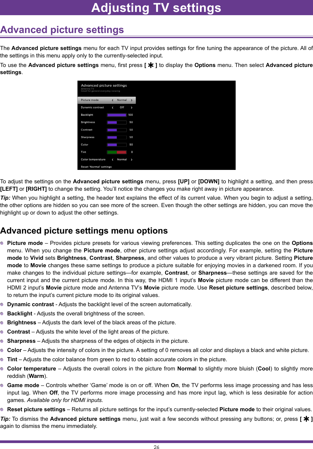 26Advanced picture settings The Advanced picture settings menu for each TV input provides settings for fine tuning the appearance of the picture. All of the settings in this menu apply only to the currently-selected input.To use the Advanced picture settings menu, first press [   ] to display the Options menu. Then select Advanced picture settings.To adjust the settings on the Advanced picture settings menu, press [UP] or [DOWN] to highlight a setting, and then press [LEFT] or [RIGHT] to change the setting. You’ll notice the changes you make right away in picture appearance.Tip: When you highlight a setting, the header text explains the effect of its current value. When you begin to adjust a setting, the other options are hidden so you can see more of the screen. Even though the other settings are hidden, you can move the highlight up or down to adjust the other settings.Advanced picture settings menu options Picture mode – Provides picture presets for various viewing preferences. This setting duplicates the one on the Options menu. When you change the Picture mode, other picture settings adjust accordingly. For example, setting the Picture mode to Vivid sets Brightness, Contrast, Sharpness, and other values to produce a very vibrant picture. Setting Picture mode to Movie changes these same settings to produce a picture suitable for enjoying movies in a darkened room. If you make changes to the individual picture settings—for example, Contrast, or Sharpness—these settings are saved for the current input and the current picture mode. In this way, the HDMI 1 input’s Movie picture mode can be different than the HDMI 2 input’s Movie picture mode and Antenna TV’s Movie picture mode. Use Reset picture settings, described below, to return the input’s current picture mode to its original values. Dynamic contrast - Adjusts the backlight level of the screen automatically. Backlight - Adjusts the overall brightness of the screen. Brightness – Adjusts the dark level of the black areas of the picture. Contrast – Adjusts the white level of the light areas of the picture. Sharpness – Adjusts the sharpness of the edges of objects in the picture. Color – Adjusts the intensity of colors in the picture. A setting of 0 removes all color and displays a black and white picture. Tint – Adjusts the color balance from green to red to obtain accurate colors in the picture. Color temperature – Adjusts the overall colors in the picture from Normal to slightly more bluish (Cool) to slightly more reddish (Warm). Game mode – Controls whether ‘Game’ mode is on or off. When On, the TV performs less image processing and has less input lag. When Off, the TV performs more image processing and has more input lag, which is less desirable for action games. Available only for HDMI inputs. Reset picture settings – Returns all picture settings for the input’s currently-selected Picture mode to their original values.Tip: To dismiss the Advanced picture settings menu, just wait a few seconds without pressing any buttons; or, press [   ]again to dismiss the menu immediately.Adjusting TV settings