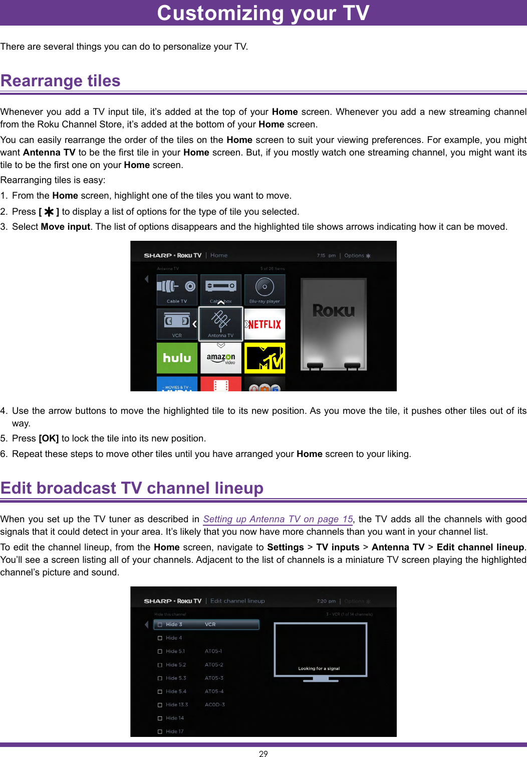 29There are several things you can do to personalize your TV.Rearrange tiles Whenever you add a TV input tile, it’s added at the top of your Home screen. Whenever you add a new streaming channel from the Roku Channel Store, it’s added at the bottom of your Home screen.You can easily rearrange the order of the tiles on the Home screen to suit your viewing preferences. For example, you might want Antenna TV to be the first tile in your Home screen. But, if you mostly watch one streaming channel, you might want its tile to be the first one on your Home screen.Rearranging tiles is easy:1.  From the Home screen, highlight one of the tiles you want to move.2.  Press [   ] to display a list of options for the type of tile you selected.3.  Select Move input. The list of options disappears and the highlighted tile shows arrows indicating how it can be moved.4.  Use the arrow buttons to move the highlighted tile to its new position. As you move the tile, it pushes other tiles out of its way.5.  Press [OK] to lock the tile into its new position.6.  Repeat these steps to move other tiles until you have arranged your Home screen to your liking.Edit broadcast TV channel lineup When you set up the TV tuner as described in Setting up Antenna TV on page 15, the TV adds all the channels with good signals that it could detect in your area. It’s likely that you now have more channels than you want in your channel list.To edit the channel lineup, from the Home screen, navigate to Settings &gt; TV inputs &gt; Antenna TV &gt; Edit channel lineup. You’ll see a screen listing all of your channels. Adjacent to the list of channels is a miniature TV screen playing the highlighted channel’s picture and sound.Customizing your TV