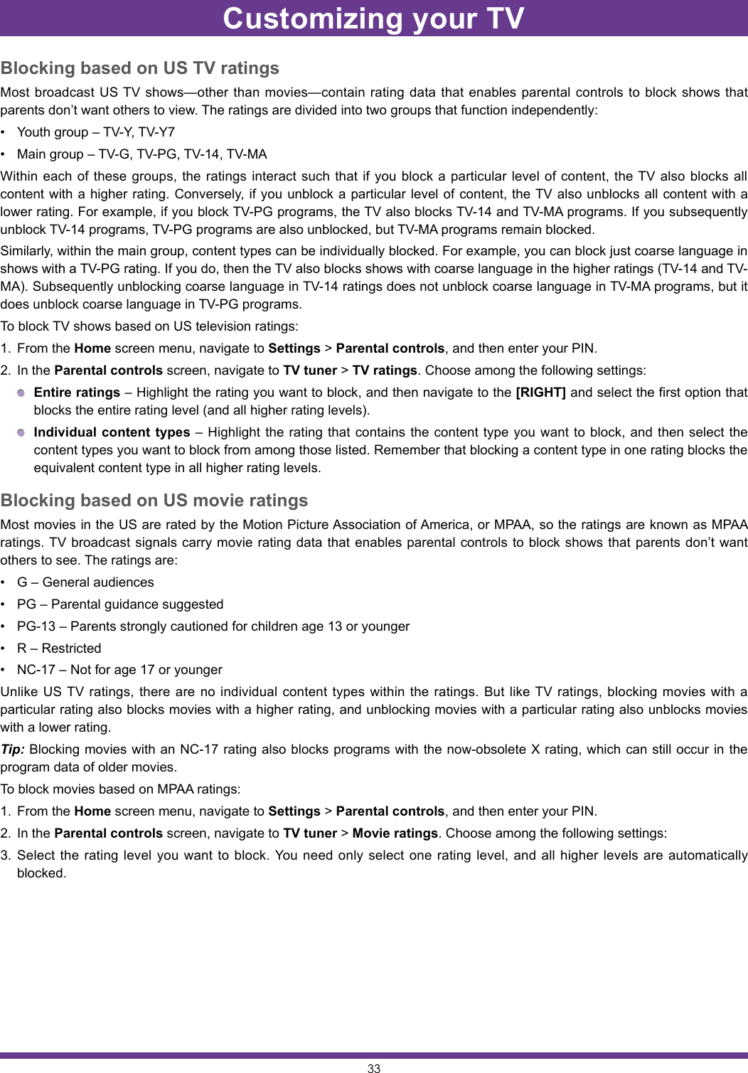 33Blocking based on US TV ratingsMost broadcast US TV shows—other than movies—contain rating data that enables parental controls to block shows that parents don’t want others to view. The ratings are divided into two groups that function independently:• Youth group – TV-Y, TV-Y7• Main group – TV-G, TV-PG, TV-14, TV-MAWithin each of these groups, the ratings interact such that if you block a particular level of content, the TV also blocks all content with a higher rating. Conversely, if you unblock a particular level of content, the TV also unblocks all content with a lower rating. For example, if you block TV-PG programs, the TV also blocks TV-14 and TV-MA programs. If you subsequently unblock TV-14 programs, TV-PG programs are also unblocked, but TV-MA programs remain blocked.Similarly, within the main group, content types can be individually blocked. For example, you can block just coarse language in shows with a TV-PG rating. If you do, then the TV also blocks shows with coarse language in the higher ratings (TV-14 and TV-MA). Subsequently unblocking coarse language in TV-14 ratings does not unblock coarse language in TV-MA programs, but it does unblock coarse language in TV-PG programs.To block TV shows based on US television ratings:1.  From the Home screen menu, navigate to Settings &gt; Parental controls, and then enter your PIN.2.  In the Parental controls screen, navigate to TV tuner &gt; TV ratings. Choose among the following settings: Entire ratings – Highlight the rating you want to block, and then navigate to the [RIGHT] and select the first option that blocks the entire rating level (and all higher rating levels). Individual content types – Highlight the rating that contains the content type you want to block, and then select the content types you want to block from among those listed. Remember that blocking a content type in one rating blocks the equivalent content type in all higher rating levels.Blocking based on US movie ratingsMost movies in the US are rated by the Motion Picture Association of America, or MPAA, so the ratings are known as MPAA ratings. TV broadcast signals carry movie rating data that enables parental controls to block shows that parents don’t want others to see. The ratings are:• G – General audiences• PG – Parental guidance suggested• PG-13 – Parents strongly cautioned for children age 13 or younger• R – Restricted• NC-17 – Not for age 17 or youngerUnlike US TV ratings, there are no individual content types within the ratings. But like TV ratings, blocking movies with a particular rating also blocks movies with a higher rating, and unblocking movies with a particular rating also unblocks movies with a lower rating.Tip: Blocking movies with an NC-17 rating also blocks programs with the now-obsolete X rating, which can still occur in the program data of older movies.To block movies based on MPAA ratings:1.  From the Home screen menu, navigate to Settings &gt; Parental controls, and then enter your PIN.2.  In the Parental controls screen, navigate to TV tuner &gt; Movie ratings. Choose among the following settings:3.  Select the rating level you want to block. You need only select one rating level, and all higher levels are automatically blocked.Customizing your TV
