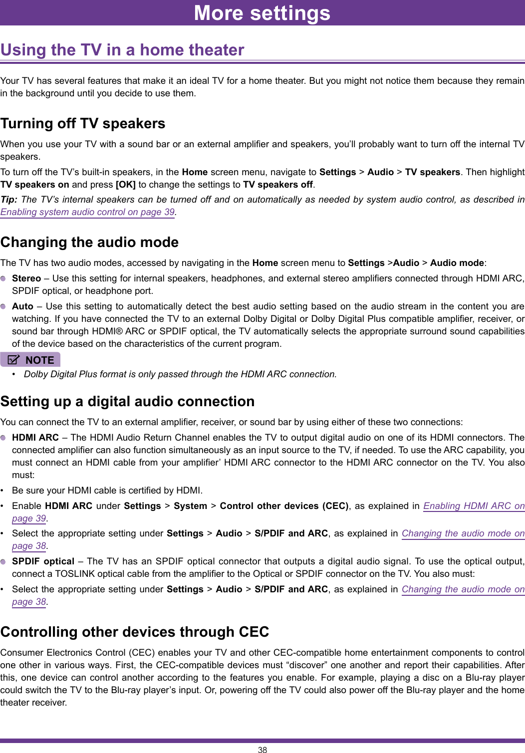 38Using the TV in a home theater Your TV has several features that make it an ideal TV for a home theater. But you might not notice them because they remain in the background until you decide to use them.Turning off TV speakersWhen you use your TV with a sound bar or an external amplifier and speakers, you’ll probably want to turn off the internal TV speakers.To turn off the TV’s built-in speakers, in the Home screen menu, navigate to Settings &gt; Audio &gt; TV speakers. Then highlight TV speakers on and press [OK] to change the settings to TV speakers off.Tip: The TV’s internal speakers can be turned off and on automatically as needed by system audio control, as described in Enabling system audio control on page 39.Changing the audio modeThe TV has two audio modes, accessed by navigating in the Home screen menu to Settings &gt;Audio &gt; Audio mode: Stereo – Use this setting for internal speakers, headphones, and external stereo amplifiers connected through HDMI ARC, SPDIF optical, or headphone port. Auto – Use this setting to automatically detect the best audio setting based on the audio stream in the content you are watching. If you have connected the TV to an external Dolby Digital or Dolby Digital Plus compatible amplifier, receiver, or sound bar through HDMI® ARC or SPDIF optical, the TV automatically selects the appropriate surround sound capabilities of the device based on the characteristics of the current program.NOTE• Dolby Digital Plus format is only passed through the HDMI ARC connection.Setting up a digital audio connectionYou can connect the TV to an external amplifier, receiver, or sound bar by using either of these two connections: HDMI ARC – The HDMI Audio Return Channel enables the TV to output digital audio on one of its HDMI connectors. The connected amplifier can also function simultaneously as an input source to the TV, if needed. To use the ARC capability, you must connect an HDMI cable from your amplifier’ HDMI ARC connector to the HDMI ARC connector on the TV. You also must:• Be sure your HDMI cable is certified by HDMI.• Enable HDMI ARC under Settings &gt; System &gt; Control other devices (CEC), as explained in Enabling HDMI ARC on page 39.• Select the appropriate setting under Settings &gt; Audio &gt; S/PDIF and ARC, as explained in Changing the audio mode on page 38. SPDIF optical – The TV has an SPDIF optical connector that outputs a digital audio signal. To use the optical output, connect a TOSLINK optical cable from the amplifier to the Optical or SPDIF connector on the TV. You also must:• Select the appropriate setting under Settings &gt; Audio &gt; S/PDIF and ARC, as explained in Changing the audio mode on page 38.Controlling other devices through CECConsumer Electronics Control (CEC) enables your TV and other CEC-compatible home entertainment components to control one other in various ways. First, the CEC-compatible devices must “discover” one another and report their capabilities. After this, one device can control another according to the features you enable. For example, playing a disc on a Blu-ray player could switch the TV to the Blu-ray player’s input. Or, powering off the TV could also power off the Blu-ray player and the home theater receiver.More settings