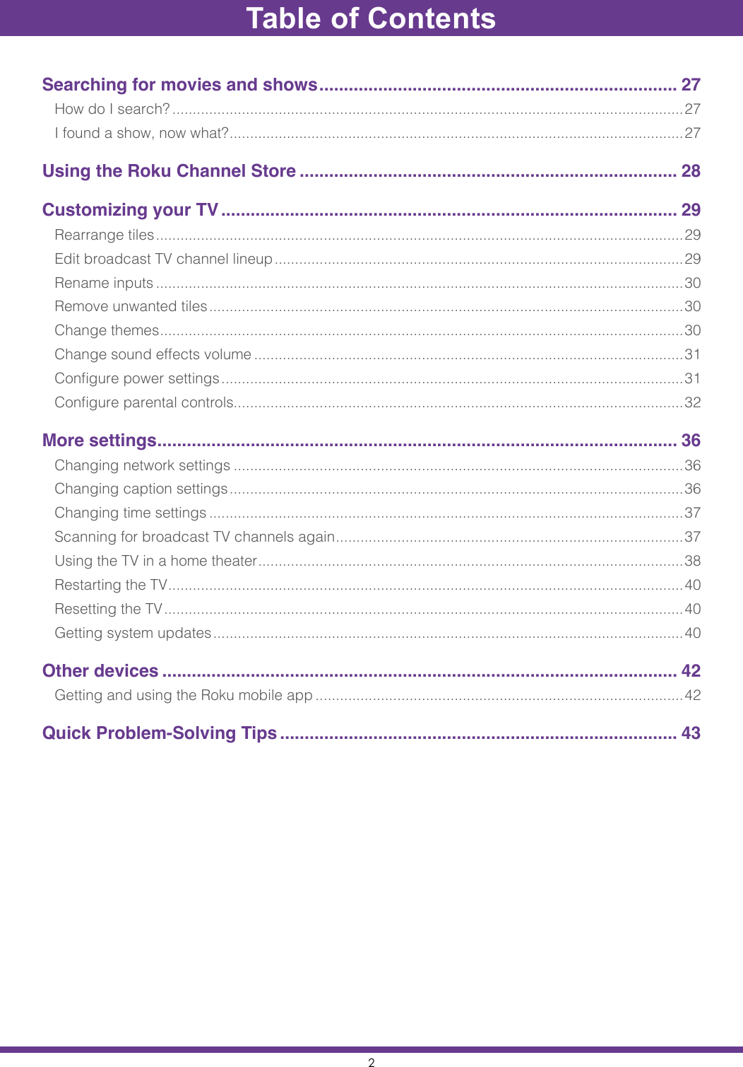 2Table of ContentsSearching for movies and shows ......................................................................... 27How do I search? .............................................................................................................................27I found a show, now what? ...............................................................................................................27Using the Roku Channel Store ............................................................................. 28Customizing your TV ............................................................................................. 29Rearrange tiles ................................................................................................................................. 29Edit broadcast TV channel lineup .................................................................................................... 29Rename inputs .................................................................................................................................30Remove unwanted tiles .................................................................................................................... 30Change themes ................................................................................................................................30Change sound effects volume .........................................................................................................31Configure power settings ................................................................................................................. 31Configure parental controls..............................................................................................................32More settings .......................................................................................................... 36Changing network settings ..............................................................................................................36Changing caption settings ............................................................................................................... 36Changing time settings ....................................................................................................................37Scanning for broadcast TV channels again .....................................................................................37Using the TV in a home theater ........................................................................................................38Restarting the TV ..............................................................................................................................40Resetting the TV ............................................................................................................................... 40Getting system updates ................................................................................................................... 40Other devices ......................................................................................................... 42Getting and using the Roku mobile app ..........................................................................................42Quick Problem-Solving Tips ................................................................................. 43