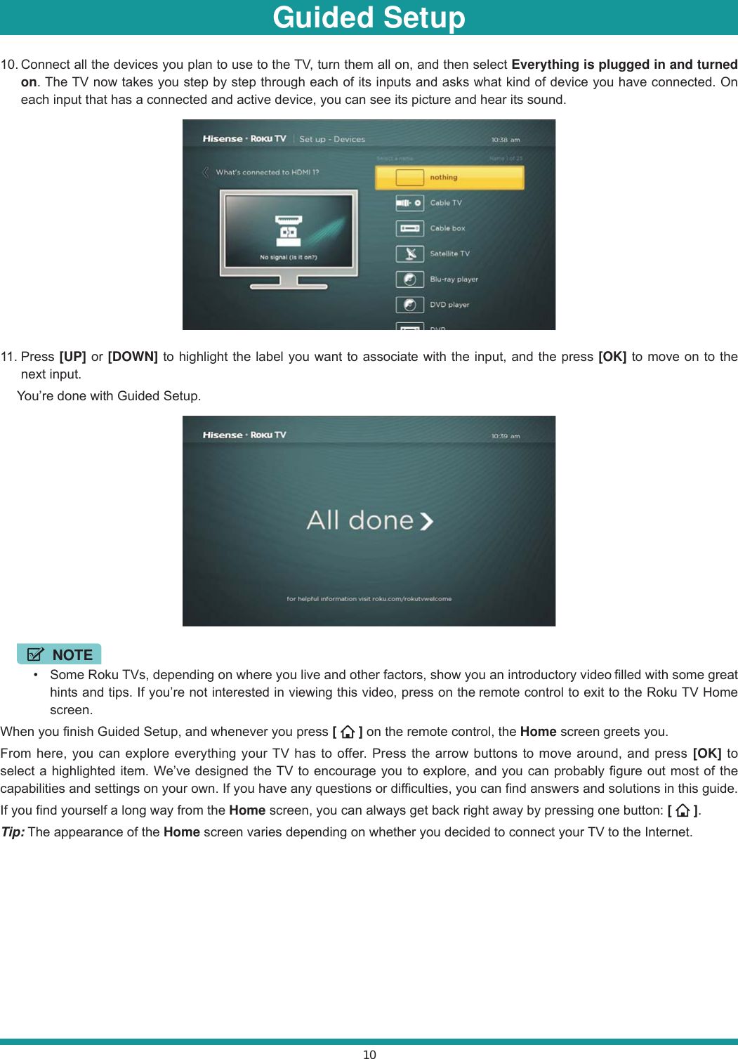 1010. Connect all the devices you plan to use to the TV, turn them all on, and then select Everything is plugged in and turned on. The TV now takes you step by step through each of its inputs and asks what kind of device you have connected. On each input that has a connected and active device, you can see its picture and hear its sound.11. Press  [UP] or [DOWN] to highlight the label you want to associate with the input, and the press [OK] to move on to the next input.  You’re done with Guided Setup. NOTE  Some Roku TVs, depending on where you live and other factors, show you an introductory video filled with some great hints and tips. If you’re not interested in viewing this video, press on the remote control to exit to the Roku TV Home screen.When you finish Guided Setup, and whenever you press [   ] on the remote control, the Home screen greets you.From here, you can explore everything your TV has to offer. Press the arrow buttons to move around, and press [OK] to select a highlighted item. We’ve designed the TV to encourage you to explore, and you can probably figure out most of the capabilities and settings on your own. If you have any questions or difficulties, you can find answers and solutions in this guide.If you find yourself a long way from the Home screen, you can always get back right away by pressing one button: [   ].Tip: The appearance of the Home screen varies depending on whether you decided to connect your TV to the Internet.Guided Setup