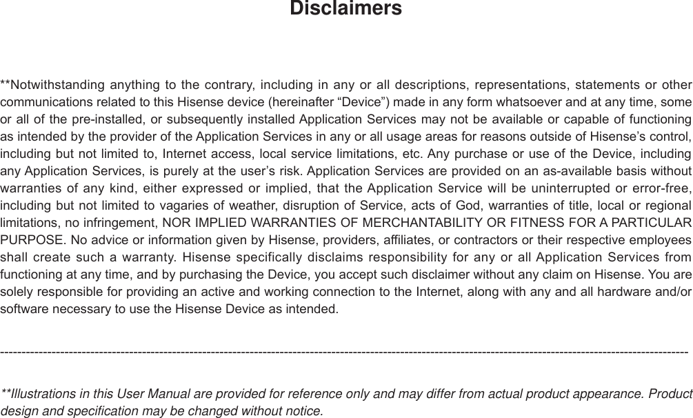 Disclaimers**Notwithstanding anything to the contrary, including in any or all descriptions, representations, statements or other communications related to this Hisense device (hereinafter “Device”) made in any form whatsoever and at any time, some or all of the pre-installed, or subsequently installed Application Services may not be available or capable of functioning as intended by the provider of the Application Services in any or all usage areas for reasons outside of Hisense’s control, including but not limited to, Internet access, local service limitations, etc. Any purchase or use of the Device, including any Application Services, is purely at the user’s risk. Application Services are provided on an as-available basis without warranties of any kind, either expressed or implied, that the Application Service will be uninterrupted or error-free, including but not limited to vagaries of weather, disruption of Service, acts of God, warranties of title, local or regional limitations, no infringement, NOR IMPLIED WARRANTIES OF MERCHANTABILITY OR FITNESS FOR A PARTICULAR PURPOSE. No advice or information given by Hisense, providers, affiliates, or contractors or their respective employees shall create such a warranty. Hisense specifically disclaims responsibility for any or all Application Services from functioning at any time, and by purchasing the Device, you accept such disclaimer without any claim on Hisense. You are solely responsible for providing an active and working connection to the Internet, along with any and all hardware and/or software necessary to use the Hisense Device as intended.----------------------------------------------------------------------------------------------------------------------------------------------------------------**Illustrations in this User Manual are provided for reference only and may differ from actual product appearance. Product design and specification may be changed without notice.