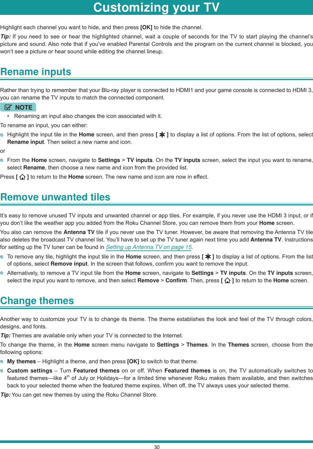 30Highlight each channel you want to hide, and then press [OK] to hide the channel.Tip: If you need to see or hear the highlighted channel, wait a couple of seconds for the TV to start playing the channel’s picture and sound. Also note that if you’ve enabled Parental Controls and the program on the current channel is blocked, you won’t see a picture or hear sound while editing the channel lineup.Rename inputs Rather than trying to remember that your Blu-ray player is connected to HDMI1 and your game console is connected to HDMI 3, you can rename the TV inputs to match the connected component.NOTE  Renaming an input also changes the icon associated with it.To rename an input, you can either:  Highlight the input tile in the Home screen, and then press [   ] to display a list of options. From the list of options, select Rename input. Then select a new name and icon.or From the Home screen, navigate to Settings &gt; TV inputs. On the TV inputs screen, select the input you want to rename, select Rename, then choose a new name and icon from the provided list.Press [   ] to return to the Home screen. The new name and icon are now in effect.Remove unwanted tiles It’s easy to remove unused TV inputs and unwanted channel or app tiles. For example, if you never use the HDMI 3 input, or if you don’t like the weather app you added from the Roku Channel Store, you can remove them from your Home screen.You also can remove the Antenna TV tile if you never use the TV tuner. However, be aware that removing the Antenna TV tile also deletes the broadcast TV channel list. You’ll have to set up the TV tuner again next time you add Antenna TV. Instructions for setting up the TV tuner can be found in Setting up Antenna TV on page 15.  To remove any tile, highlight the input tile in the Home screen, and then press [   ] to display a list of options. From the list of options, select Remove input. In the screen that follows, confirm you want to remove the input.  Alternatively, to remove a TV input tile from the Home screen, navigate to Settings &gt; TV inputs. On the TV inputs screen, select the input you want to remove, and then select Remove &gt; Confirm. Then, press [   ] to return to the Home screen.Change themes Another way to customize your TV is to change its theme. The theme establishes the look and feel of the TV through colors, designs, and fonts.Tip: Themes are available only when your TV is connected to the Internet.To change the theme, in the Home screen menu navigate to Settings &gt; Themes. In the Themes screen, choose from the following options: My themes – Highlight a theme, and then press [OK] to switch to that theme. Custom settings – Turn Featured themes on or off. When Featured themes is on, the TV automatically switches to featured themes—like 4th of July or Holidays—for a limited time whenever Roku makes them available, and then switches back to your selected theme when the featured theme expires. When off, the TV always uses your selected theme.Tip: You can get new themes by using the Roku Channel Store.Customizing your TV