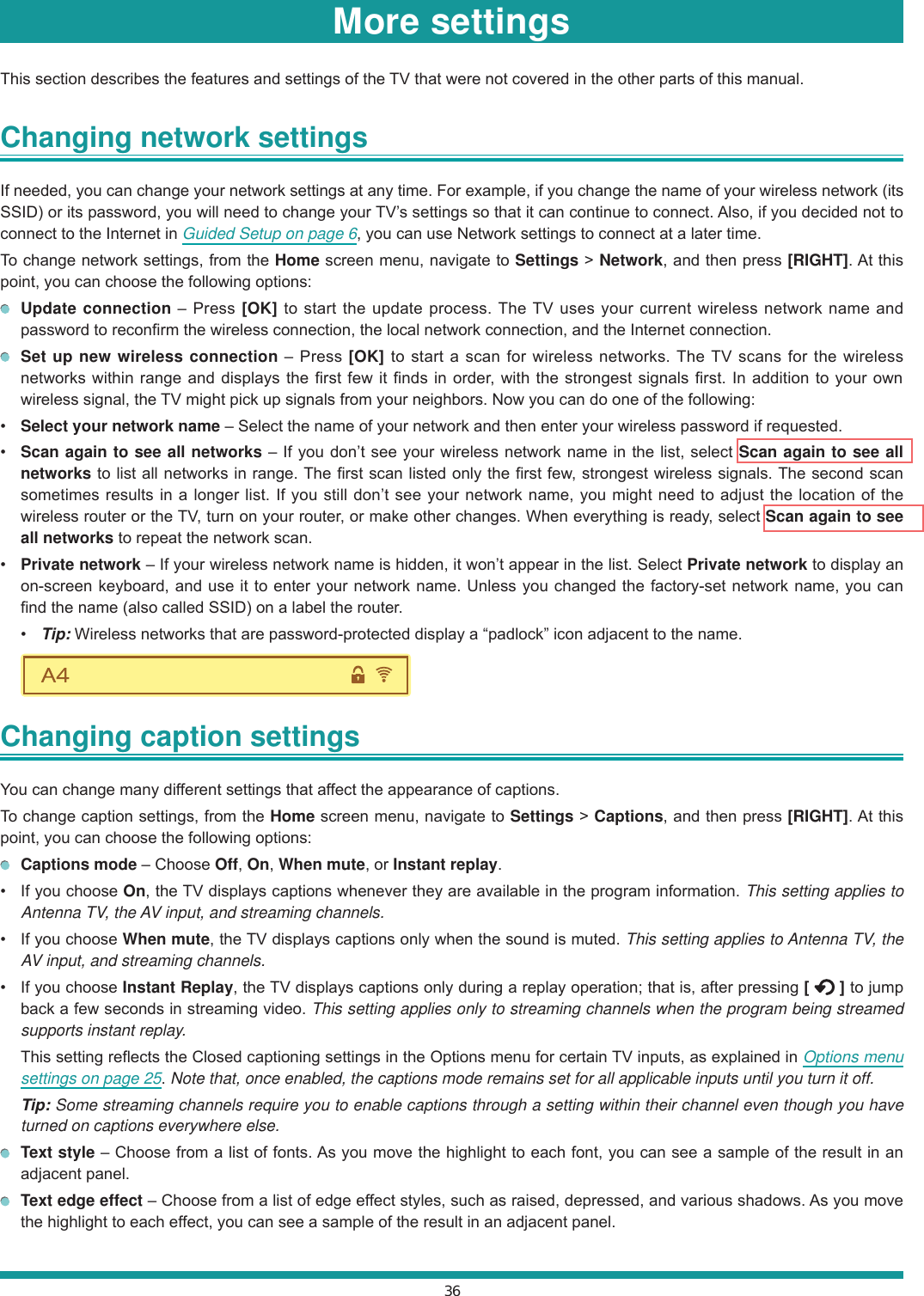 36More settingsThis section describes the features and settings of the TV that were not covered in the other parts of this manual.Changing network settings If needed, you can change your network settings at any time. For example, if you change the name of your wireless network (its SSID) or its password, you will need to change your TV’s settings so that it can continue to connect. Also, if you decided not to connect to the Internet in Guided Setup on page 6, you can use Network settings to connect at a later time.To change network settings, from the Home screen menu, navigate to Settings &gt; Network, and then press [RIGHT]. At this point, you can choose the following options: Update connection – Press [OK] to start the update process. The TV uses your current wireless network name and password to reconfirm the wireless connection, the local network connection, and the Internet connection. Set up new wireless connection – Press [OK] to start a scan for wireless networks. The TV scans for the wireless networks within range and displays the first few it finds in order, with the strongest signals first. In addition to your own wireless signal, the TV might pick up signals from your neighbors. Now you can do one of the following: Select your network name – Select the name of your network and then enter your wireless password if requested. Scan again to see all networks – If you don’t see your wireless network name in the list, select Scan again to see all networks to list all networks in range. The first scan listed only the first few, strongest wireless signals. The second scan sometimes results in a longer list. If you still don’t see your network name, you might need to adjust the location of the wireless router or the TV, turn on your router, or make other changes. When everything is ready, select Scan again to see all networks to repeat the network scan. Private network – If your wireless network name is hidden, it won’t appear in the list. Select Private network to display an on-screen keyboard, and use it to enter your network name. Unless you changed the factory-set network name, you can find the name (also called SSID) on a label the router. Tip: Wireless networks that are password-protected display a “padlock” icon adjacent to the name.Changing caption settings You can change many different settings that affect the appearance of captions.To change caption settings, from the Home screen menu, navigate to Settings &gt; Captions, and then press [RIGHT]. At this point, you can choose the following options: Captions mode – Choose Off, On, When mute, or Instant replay. If you choose On, the TV displays captions whenever they are available in the program information. This setting applies to Antenna TV, the AV input, and streaming channels. If you choose When mute, the TV displays captions only when the sound is muted. This setting applies to Antenna TV, the AV input, and streaming channels. If you choose Instant Replay, the TV displays captions only during a replay operation; that is, after pressing [   ] to jump back a few seconds in streaming video. This setting applies only to streaming channels when the program being streamed supports instant replay.  This setting reflects the Closed captioning settings in the Options menu for certain TV inputs, as explained in Options menu settings on page 25. Note that, once enabled, the captions mode remains set for all applicable inputs until you turn it off. Tip: Some streaming channels require you to enable captions through a setting within their channel even though you have turned on captions everywhere else. Text style – Choose from a list of fonts. As you move the highlight to each font, you can see a sample of the result in an adjacent panel. Text edge effect – Choose from a list of edge effect styles, such as raised, depressed, and various shadows. As you move the highlight to each effect, you can see a sample of the result in an adjacent panel.