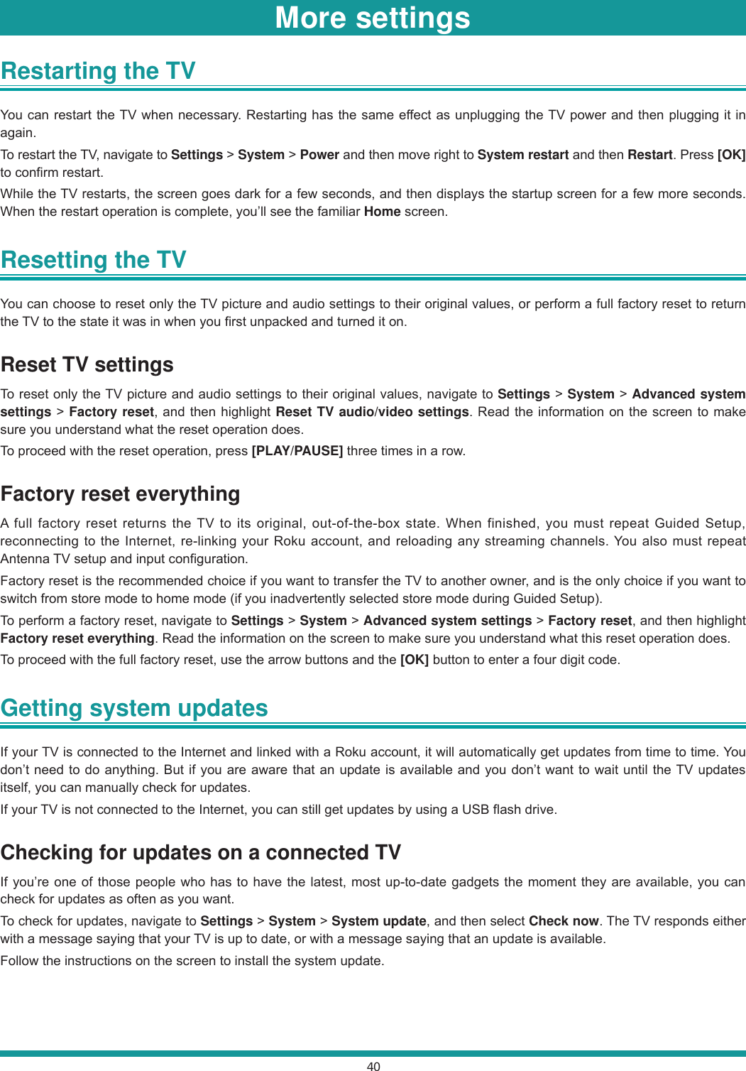 40Restarting the TV You can restart the TV when necessary. Restarting has the same effect as unplugging the TV power and then plugging it in again.To restart the TV, navigate to Settings &gt; System &gt; Power and then move right to System restart and then Restart. Press [OK] to confirm restart.While the TV restarts, the screen goes dark for a few seconds, and then displays the startup screen for a few more seconds. When the restart operation is complete, you’ll see the familiar Home screen.Resetting the TV You can choose to reset only the TV picture and audio settings to their original values, or perform a full factory reset to return the TV to the state it was in when you first unpacked and turned it on.Reset TV settingsTo reset only the TV picture and audio settings to their original values, navigate to Settings &gt; System &gt; Advanced system settings &gt; Factory reset, and then highlight Reset TV audio/video settings. Read the information on the screen to make sure you understand what the reset operation does.To proceed with the reset operation, press [PLAY/PAUSE] three times in a row.Factory reset everythingA full factory reset returns the TV to its original, out-of-the-box state. When finished, you must repeat Guided Setup, reconnecting to the Internet, re-linking your Roku account, and reloading any streaming channels. You also must repeat Antenna TV setup and input configuration.Factory reset is the recommended choice if you want to transfer the TV to another owner, and is the only choice if you want to switch from store mode to home mode (if you inadvertently selected store mode during Guided Setup).To perform a factory reset, navigate to Settings &gt; System &gt; Advanced system settings &gt; Factory reset, and then highlight Factory reset everything. Read the information on the screen to make sure you understand what this reset operation does.To proceed with the full factory reset, use the arrow buttons and the [OK] button to enter a four digit code.Getting system updates If your TV is connected to the Internet and linked with a Roku account, it will automatically get updates from time to time. You don’t need to do anything. But if you are aware that an update is available and you don’t want to wait until the TV updates itself, you can manually check for updates.If your TV is not connected to the Internet, you can still get updates by using a USB flash drive.Checking for updates on a connected TVIf you’re one of those people who has to have the latest, most up-to-date gadgets the moment they are available, you can check for updates as often as you want.To check for updates, navigate to Settings &gt; System &gt; System update, and then select Check now. The TV responds either with a message saying that your TV is up to date, or with a message saying that an update is available.Follow the instructions on the screen to install the system update.More settings