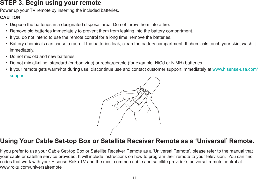 11STEP 3. Begin using your remotePower up your TV remote by inserting the included batteries.CAUTION Dispose the batteries in a designated disposal area. Do not throw them into a fire. Remove old batteries immediately to prevent them from leaking into the battery compartment. If you do not intend to use the remote control for a long time, remove the batteries. Battery chemicals can cause a rash. If the batteries leak, clean the battery compartment. If chemicals touch your skin, wash it immediately. Do not mix old and new batteries. Do not mix alkaline, standard (carbon-zinc) or rechargeable (for example, NiCd or NiMH) batteries. If your remote gets warm/hot during use, discontinue use and contact customer support immediately at www.hisense-usa.com/support.Using Your Cable Set-top Bo[ or Satellite Receiver Remote as a µUniversal¶ Remote.If you prefer to use your Cable Set-top Box or Satellite Receiver Remote as a ‘Universal Remote’, please refer to the manual that \RXUFDEOHRUVDWHOOLWHVHUYLFHSURYLGHG,WZLOOLQFOXGHLQVWUXFWLRQVRQKRZWRSURJUDPWKHLUUHPRWHWR\RXUWHOHYLVLRQ&lt;RXFDQ¿QGcodes that work with your Hisense Roku TV and the most common cable and satellite provider’s universal remote control at  www.roku.com/universalremote 