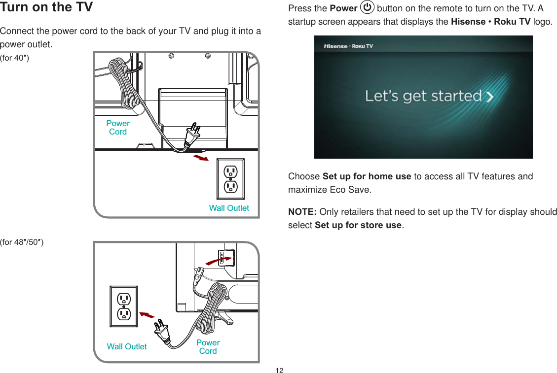12Press the Power   button on the remote to turn on the TV. A startup screen appears that displays the HisenseRoku TV logo.Choose Set up for home use to access all TV features and maximize Eco Save. NOTE: Only retailers that need to set up the TV for display should select Set up for store use.  Turn on the TVConnect the power cord to the back of your TV and plug it into a power outlet.IRUƎ IRUƎƎPower CordWall OutletWall Outlet PowerCord
