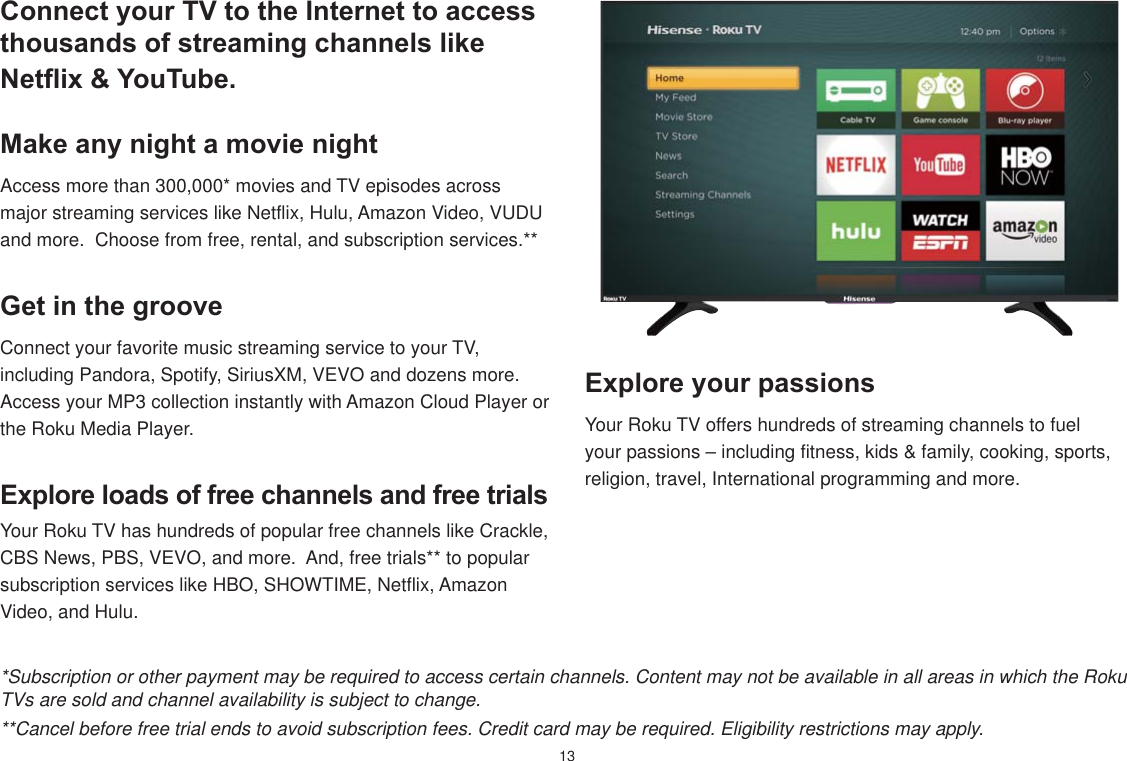 13Connect your TV to the Internet to access thousands of streaming channels like Netfli[  YouTube.Make any night a movie nightAccess more than 300,000* movies and TV episodes across major streaming services like Netflix, Hulu, Amazon Video, VUDU and more.  Choose from free, rental, and subscription services.**E[plore loads of free channels and free trialsYour Roku TV has hundreds of popular free channels like Crackle, CBS News, PBS, VEVO, and more.  And, free trials** to popular subscription services like HBO, SHOWTIME, Netflix, Amazon Video, and Hulu.E[plore your passionsYour Roku TV offers hundreds of streaming channels to fuel your passions – including fitness, kids &amp; family, cooking, sports, religion, travel, International programming and more.Get in the grooveConnect your favorite music streaming service to your TV, including Pandora, Spotify, SiriusXM, VEVO and dozens more.  Access your MP3 collection instantly with Amazon Cloud Player or the Roku Media Player.*Subscription or other payment may be required to access certain channels. Content may not be available in all areas in which the Roku TVs are sold and channel availability is subject to change.**Cancel before free trial ends to avoid subscription fees. Credit card may be required. Eligibility restrictions may apply.