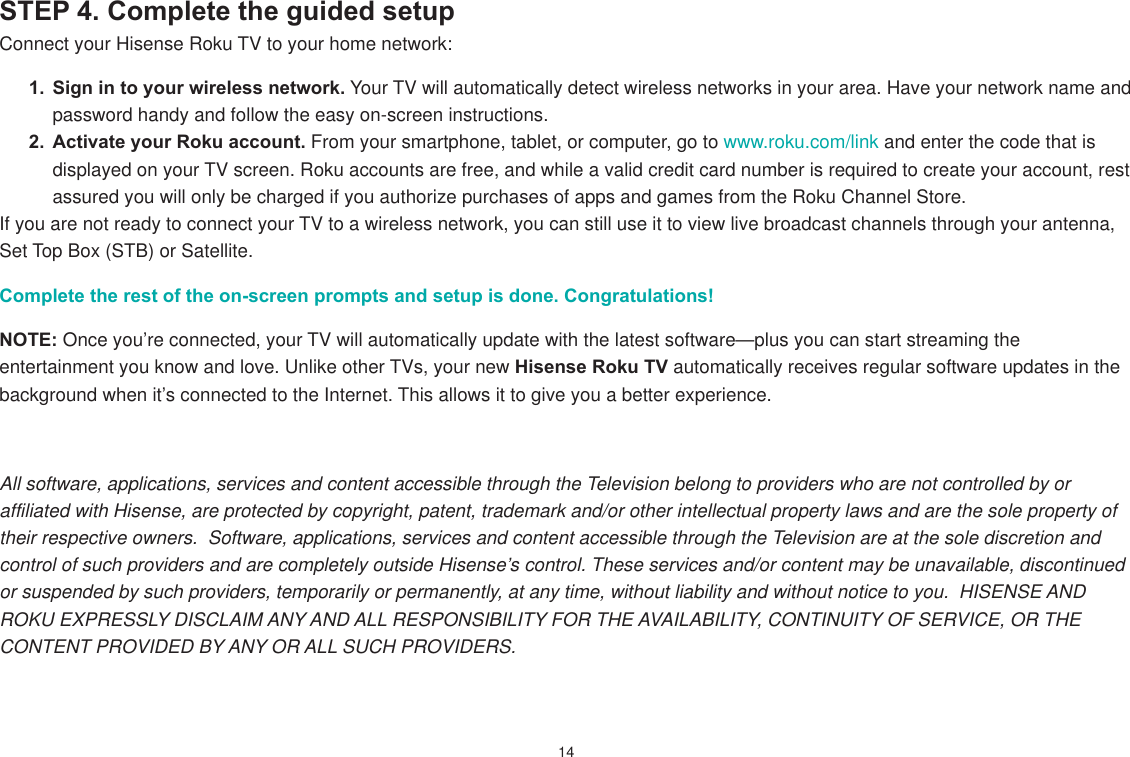 14STEP 4. Complete the guided setup Connect your Hisense Roku TV to your home network:1.  Sign in to your wireless network. Your TV will automatically detect wireless networks in your area. Have your network name and password handy and follow the easy on-screen instructions.2.  Activate your Roku account. From your smartphone, tablet, or computer, go to www.roku.com/link and enter the code that is displayed on your TV screen. Roku accounts are free, and while a valid credit card number is required to create your account, rest assured you will only be charged if you authorize purchases of apps and games from the Roku Channel Store.If you are not ready to connect your TV to a wireless network, you can still use it to view live broadcast channels through your antenna, Set Top Box (STB) or Satellite. Complete the rest of the on-screen prompts and setup is done. Congratulations!   NOTE: Once you’re connected, your TV will automatically update with the latest software—plus you can start streaming the entertainment you know and love. Unlike other TVs, your new Hisense Roku TV automatically receives regular software updates in the background when it’s connected to the Internet. This allows it to give you a better experience.All software, applications, services and content accessible through the Television belong to providers who are not controlled by or affiliated with Hisense, are protected by copyright, patent, trademark and/or other intellectual property laws and are the sole property of their respective owners.  Software, applications, services and content accessible through the Television are at the sole discretion and control of such providers and are completely outside Hisense’s control. These services and/or content may be unavailable, discontinued or suspended by such providers, temporarily or permanently, at any time, without liability and without notice to you.  HISENSE AND ROKU EXPRESSLY DISCLAIM ANY AND ALL RESPONSIBILITY FOR THE AVAILABILITY, CONTINUITY OF SERVICE, OR THE CONTENT PROVIDED BY ANY OR ALL SUCH PROVIDERS.