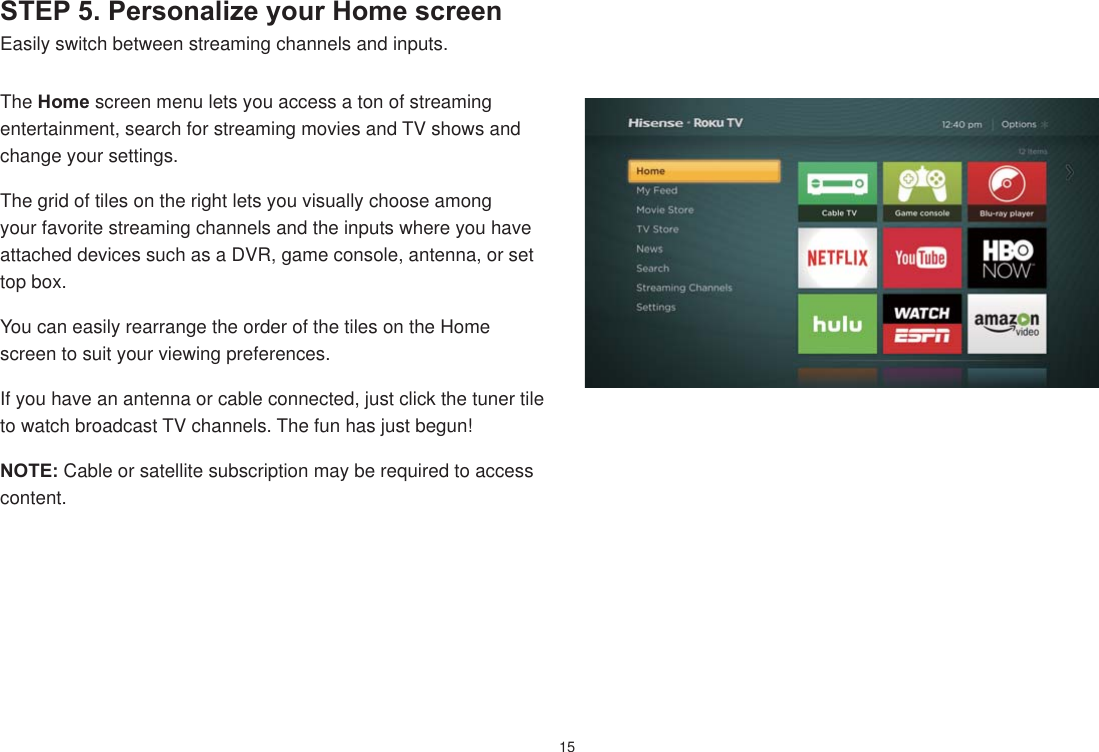 15STEP 5. Personalize your Home screenEasily switch between streaming channels and inputs. The Home screen menu lets you access a ton of streaming entertainment, search for streaming movies and TV shows and change your settings.The grid of tiles on the right lets you visually choose among your favorite streaming channels and the inputs where you have attached devices such as a DVR, game console, antenna, or set top box. You can easily rearrange the order of the tiles on the Home screen to suit your viewing preferences.If you have an antenna or cable connected, just click the tuner tile to watch broadcast TV channels. The fun has just begun!NOTE: Cable or satellite subscription may be required to access content.