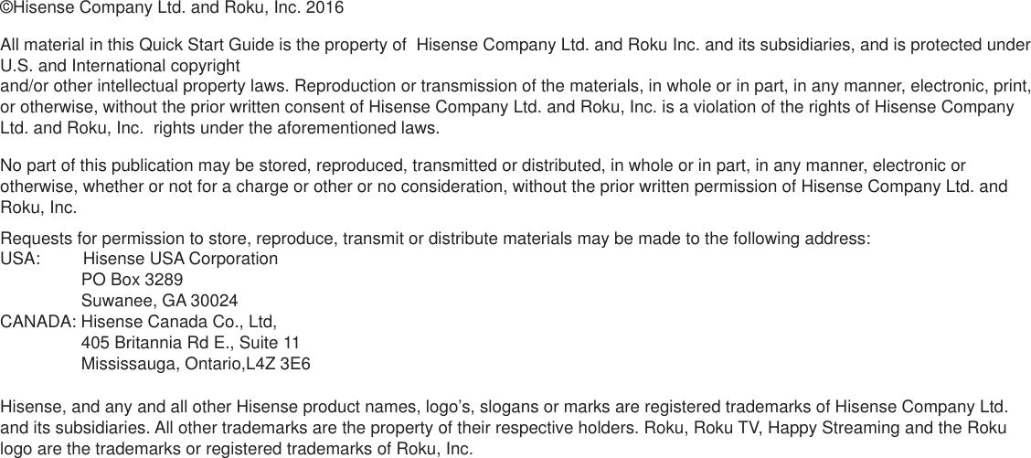 ©Hisense Company Ltd. and Roku, Inc. 2016All material in this Quick Start Guide is the property of  Hisense Company Ltd. and Roku Inc. and its subsidiaries, and is protected under U.S. and International copyright  and/or other intellectual property laws. Reproduction or transmission of the materials, in whole or in part, in any manner, electronic, print, or otherwise, without the prior written consent of Hisense Company Ltd. and Roku, Inc. is a violation of the rights of Hisense Company Ltd. and Roku, Inc.  rights under the aforementioned laws. No part of this publication may be stored, reproduced, transmitted or distributed, in whole or in part, in any manner, electronic or otherwise, whether or not for a charge or other or no consideration, without the prior written permission of Hisense Company Ltd. and Roku, Inc. Requests for permission to store, reproduce, transmit or distribute materials may be made to the following address: USA:         Hisense USA Corporation                 PO Box 3289                 Suwanee, GA 30024CANADA: Hisense Canada Co., Ltd,                  405 Britannia Rd E., Suite 11                 Mississauga, Ontario,L4Z 3E6Hisense, and any and all other Hisense product names, logo’s, slogans or marks are registered trademarks of Hisense Company Ltd. and its subsidiaries. All other trademarks are the property of their respective holders. Roku, Roku TV, Happy Streaming and the Roku logo are the trademarks or registered trademarks of Roku, Inc.