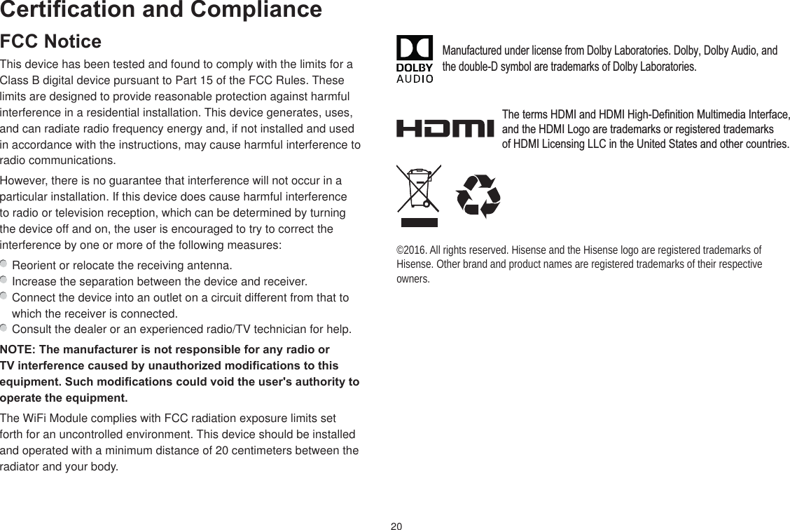 20Certification and ComplianceFCC NoticeThis device has been tested and found to comply with the limits for a Class B digital device pursuant to Part 15 of the FCC Rules. These limits are designed to provide reasonable protection against harmful interference in a residential installation. This device generates, uses, and can radiate radio frequency energy and, if not installed and used in accordance with the instructions, may cause harmful interference to radio communications.However, there is no guarantee that interference will not occur in a particular installation. If this device does cause harmful interference to radio or television reception, which can be determined by turning the device off and on, the user is encouraged to try to correct the interference by one or more of the following measures:  Reorient or relocate the receiving antenna.  Increase the separation between the device and receiver.  Connect the device into an outlet on a circuit different from that to which the receiver is connected.  Consult the dealer or an experienced radio/TV technician for help.NOTE: The manufacturer is not responsible for any radio or TV interference caused by unauthorized modifications to this equipment. Such modifications could void the user&apos;s authority to operate the equipment.The WiFi Module complies with FCC radiation exposure limits set forth for an uncontrolled environment. This device should be installed and operated with a minimum distance of 20 centimeters between the radiator and your body.©2016. All rights reserved. Hisense and the Hisense logo are registered trademarks of Hisense. Other brand and product names are registered trademarks of their respective owners.Manufactured under license from Dolby Laboratories. Dolby, Dolby Audio, andthe double-D symbol are trademarks of Dolby Laboratories.The terms HDMI and HDMI High-Definition Multimedia Interface, and the HDMI Logo are trademarks or registered trademarks of HDMI Licensing LLC in the United States and other countries.