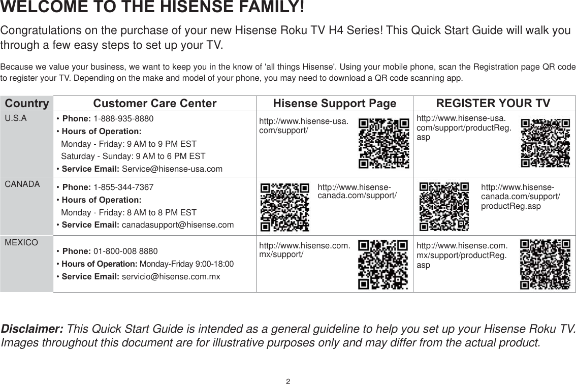 2WELCOME TO THE HISENSE FAMILY!Congratulations on the purchase of your new Hisense Roku TV H4 Series! This Quick Start Guide will walk you through a few easy steps to set up your TV. Because we value your business, we want to keep you in the know of &apos;all things Hisense&apos;. Using your mobile phone, scan the Registration page QR code to register your TV. Depending on the make and model of your phone, you may need to download a QR code scanning app.Country  Customer Care Center Hisense Support Page REGISTER YOUR TVU.S.A Phone: 1-888-935-8880Hours of Operation:  Monday - Friday: 9 AM to 9 PM EST  Saturday - Sunday: 9 AM to 6 PM ESTService Email: Service@hisense-usa.comhttp://www.hisense-usa.com/support/http://www.hisense-usa.com/support/productReg.aspCANADA Phone: 1-855-344-7367Hours of Operation:  Monday - Friday: 8 AM to 8 PM ESTService Email: canadasupport@hisense.comhttp://www.hisense-canada.com/support/ http://www.hisense-canada.com/support/productReg.aspMEXICOPhone: 01-800-008 8880 Hours of Operation: Monday-Friday 9:00-18:00Service Email: servicio@hisense.com.mxhttp://www.hisense.com.mx/support/ http://www.hisense.com.mx/support/productReg.aspDisclaimer: This Quick Start Guide is intended as a general guideline to help you set up your Hisense Roku TV. Images throughout this document are for illustrative purposes only and may differ from the actual product.