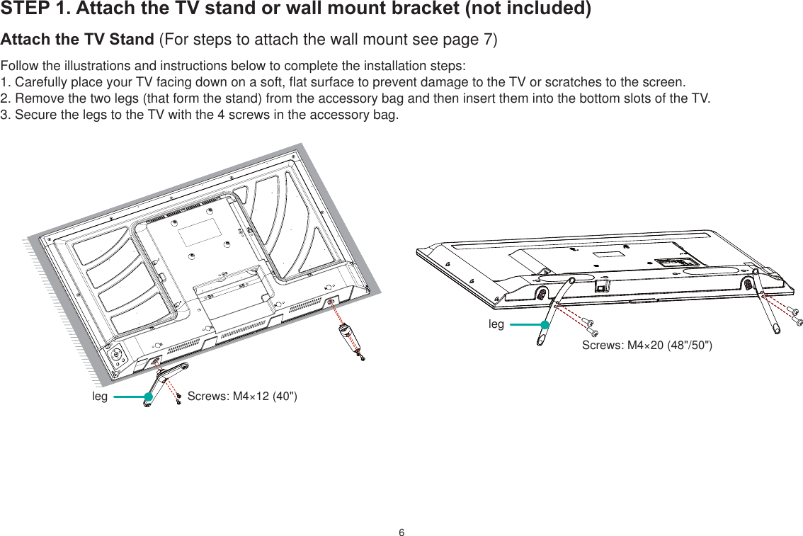 6STEP 1. Attach the TV stand or wall mount bracket (not included)Attach the TV Stand (For steps to attach the wall mount see page 7)Follow the illustrations and instructions below to complete the installation steps:1. Carefully place your TV facing down on a soft, flat surface to prevent damage to the TV or scratches to the screen.2. Remove the two legs (that form the stand) from the accessory bag and then insert them into the bottom slots of the TV.3. Secure the legs to the TV with the 4 screws in the accessory bag. Screws: M4×12 (40&quot;) Screws: M4×20 (48&quot;/50&quot;)legleg