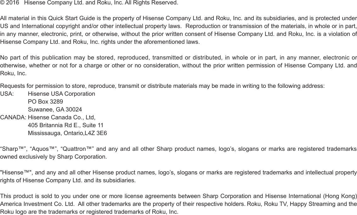 © 2016   Hisense Company Ltd. and Roku, Inc. All Rights Reserved. All material in this Quick Start Guide is the property of Hisense Company Ltd. and Roku, Inc. and its subsidiaries, and is protected under US and International copyright and/or other intellectual property laws.  Reproduction or transmission of the materials, in whole or in part, in any manner, electronic, print, or otherwise, without the prior written consent of Hisense Company Ltd. and Roku, Inc. is a violation of Hisense Company Ltd. and Roku, Inc. rights under the aforementioned laws.  No part of this publication may be stored, reproduced, transmitted or distributed, in whole or in part, in any manner, electronic or otherwise, whether or not for a charge or other or no consideration, without the prior written permission of Hisense Company Ltd. and Roku, Inc. Requests for permission to store, reproduce, transmit or distribute materials may be made in writing to the following address:USA:  Hisense USA Corporation  PO Box 3289  Suwanee, GA 30024CANADA: Hisense Canada Co., Ltd,  405 Britannia Rd E., Suite 11  Mississauga, Ontario,L4Z 3E6“Sharp™”, “Aquos™”, “Quattron™” and any and all other Sharp product names, logo’s, slogans or marks are registered trademarks owned exclusively by Sharp Corporation. &quot;Hisense™&quot;, and any and all other Hisense product names, logo’s, slogans or marks are registered trademarks and intellectual property rights of Hisense Company Ltd. and its subsidiaries.  This product is sold to you under one or more license agreements between Sharp Corporation and Hisense International (Hong Kong) America Investment Co. Ltd.  All other trademarks are the property of their respective holders. Roku, Roku TV, Happy Streaming and the Roku logo are the trademarks or registered trademarks of Roku, Inc.