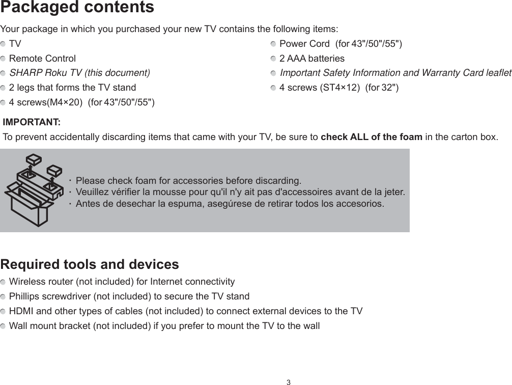 3· Please check foam for accessories before discarding.· Veuillez vérifier la mousse pour qu&apos;il n&apos;y ait pas d&apos;accessoires avant de la jeter. · Antes de desechar la espuma, asegúrese de retirar todos los accesorios.Packaged contentsYour package in which you purchased your new TV contains the following items: TV   Power Cord  (for 43&quot;/50&quot;/55&quot;) Remote Control   2 AAA batteries SHARP Roku TV (this document)   Important Safety Information and Warranty Card leaflet 2 legs that forms the TV stand   4 screws (ST4×12)  (for 32&quot;) 4 screws(M4×20)  (for 43&quot;/50&quot;/55&quot;) IMPORTANT:  To prevent accidentally discarding items that came with your TV, be sure to check ALL of the foam in the carton box.Required tools and devices Wireless router (not included) for Internet connectivity Phillips screwdriver (not included) to secure the TV stand HDMI and other types of cables (not included) to connect external devices to the TV Wall mount bracket (not included) if you prefer to mount the TV to the wall