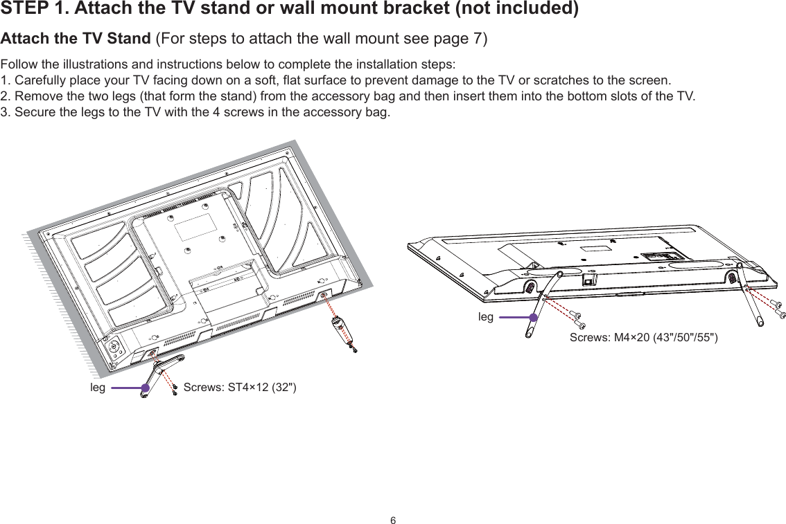 6STEP 1. Attach the TV stand or wall mount bracket (not included)Attach the TV Stand (For steps to attach the wall mount see page 7)Follow the illustrations and instructions below to complete the installation steps:1. Carefully place your TV facing down on a soft, flat surface to prevent damage to the TV or scratches to the screen.2. Remove the two legs (that form the stand) from the accessory bag and then insert them into the bottom slots of the TV.3. Secure the legs to the TV with the 4 screws in the accessory bag. Screws: M4×20 (43&quot;/50&quot;/55&quot;)leg Screws: ST4×12 (32&quot;)leg