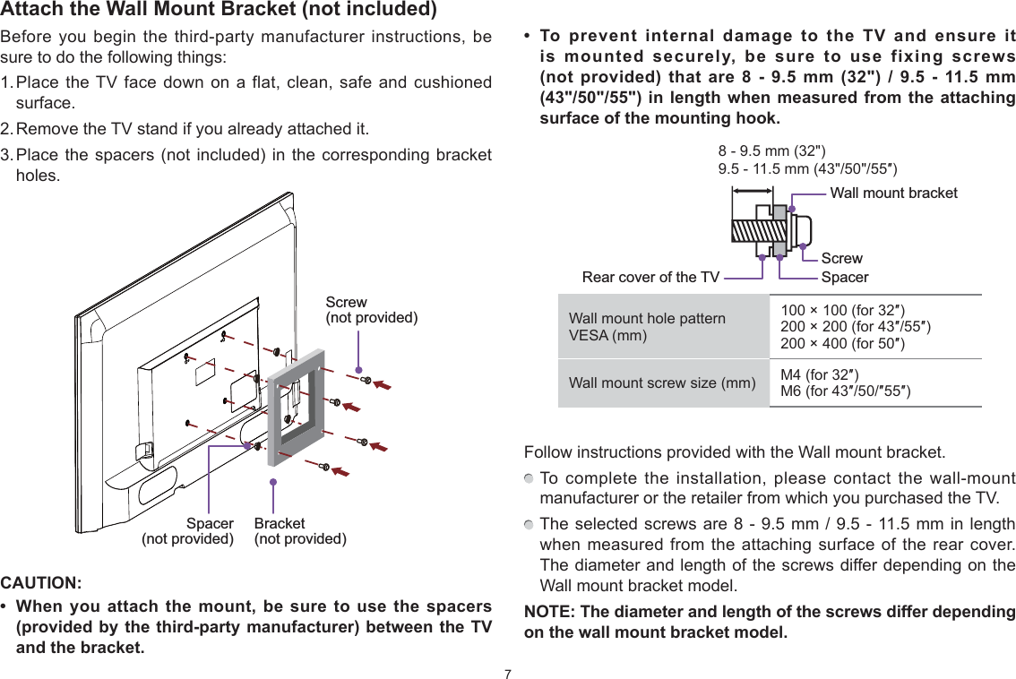 7Attach the Wall Mount Bracket (not included)Before you begin the third-party manufacturer instructions, be sure to do the following things:1. Place the TV face down on a flat, clean, safe and cushioned surface. 2. Remove the TV stand if you already attached it. 3. Place the spacers (not included) in the corresponding bracket holes. CAUTION:  When you attach the mount be sure to use the spacers (provided by the third-party manufacturer) between the TV and the bracket.  To prevent internal damage to the TV and ensure it is mounted securely be sure to use fi[ing screws (not provided) that are 8 - 9.5 mm (32&quot;) / 9.5 - 11.5 mm (43&quot;/50&quot;/55&quot;) in length when measured from the attaching surface of the mounting hook.9.5 - 11.5 mm (43&quot;/50&quot;/55Ǝ)8 - 9.5 mm (32&quot;)Wall mount hole pattern VESA (mm)100 × 100 (for 32Ǝ)200 × 200 (for 43Ǝ/55Ǝ)200 × 400 (for 50Ǝ)Wall mount screw size (mm) M4 (for 32Ǝ)M6 (for 43Ǝ/50/Ǝ55Ǝ)Follow instructions provided with the Wall mount bracket.  To complete the installation, please contact the wall-mount manufacturer or the retailer from which you purchased the TV.  The selected screws are 8 - 9.5 mm / 9.5 - 11.5 mm in length when measured from the attaching surface of the rear cover. The diameter and length of the screws differ depending on the Wall mount bracket model.NOTE: The diameter and length of the screws differ depending on the wall mount bracket model.Screw (not provided)Bracket (not provided)Spacer (not provided)Rear cover of the TV SpacerScrewWall mount bracket