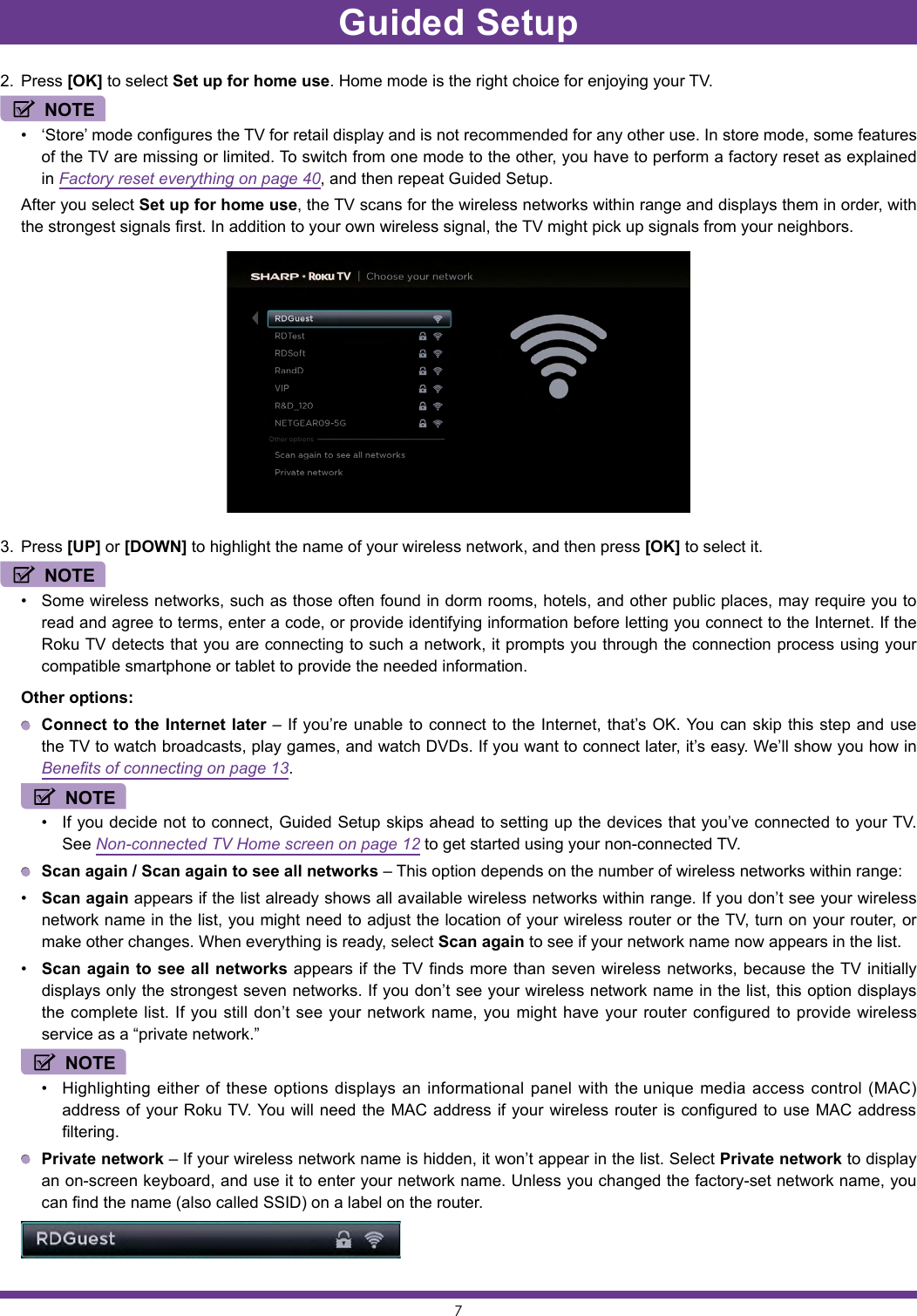 72.  Press [OK] to select Set up for home use. Home mode is the right choice for enjoying your TV. NOTE• ‘Store’ mode configures the TV for retail display and is not recommended for any other use. In store mode, some features of the TV are missing or limited. To switch from one mode to the other, you have to perform a factory reset as explained in Factory reset everything on page 40, and then repeat Guided Setup.  After you select Set up for home use, the TV scans for the wireless networks within range and displays them in order, with the strongest signals first. In addition to your own wireless signal, the TV might pick up signals from your neighbors.3.  Press [UP] or [DOWN] to highlight the name of your wireless network, and then press [OK] to select it.NOTE• Some wireless networks, such as those often found in dorm rooms, hotels, and other public places, may require you to read and agree to terms, enter a code, or provide identifying information before letting you connect to the Internet. If the Roku TV detects that you are connecting to such a network, it prompts you through the connection process using your compatible smartphone or tablet to provide the needed information.  Other options: Connect to the Internet later – If you’re unable to connect to the Internet, that’s OK. You can skip this step and use the TV to watch broadcasts, play games, and watch DVDs. If you want to connect later, it’s easy. We’ll show you how in Benefits of connecting on page 13. NOTE• If you decide not to connect, Guided Setup skips ahead to setting up the devices that you’ve connected to your TV. See Non-connected TV Home screen on page 12 to get started using your non-connected TV. Scan again / Scan again to see all networks – This option depends on the number of wireless networks within range:• Scan again appears if the list already shows all available wireless networks within range. If you don’t see your wireless network name in the list, you might need to adjust the location of your wireless router or the TV, turn on your router, or make other changes. When everything is ready, select Scan again to see if your network name now appears in the list.• Scan again to see all networks appears if the TV finds more than seven wireless networks, because the TV initially displays only the strongest seven networks. If you don’t see your wireless network name in the list, this option displays the complete list. If you still don’t see your network name, you might have your router configured to provide wireless service as a “private network.” NOTE• Highlighting either of these options displays an informational panel with the unique media access control (MAC) address of your Roku TV. You will need the MAC address if your wireless router is configured to use MAC address filtering. Private network – If your wireless network name is hidden, it won’t appear in the list. Select Private network to display an on-screen keyboard, and use it to enter your network name. Unless you changed the factory-set network name, you can find the name (also called SSID) on a label on the router.Guided Setup