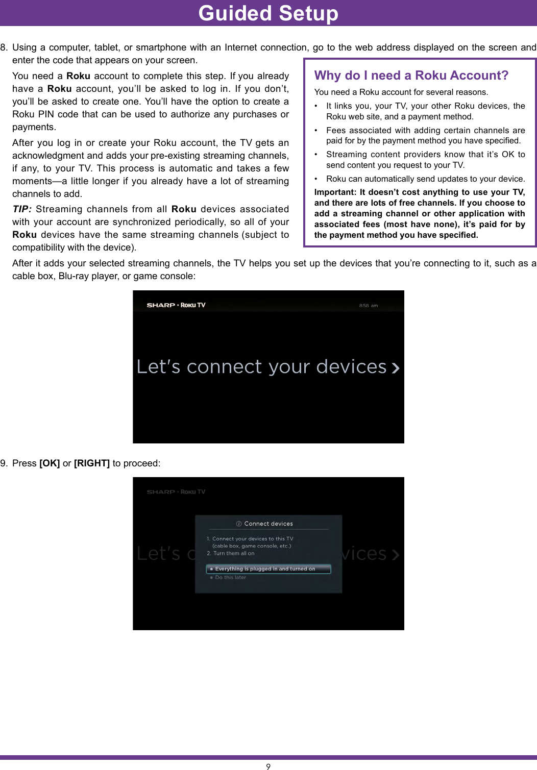 98.  Using a computer, tablet, or smartphone with an Internet connection, go to the web address displayed on the screen and enter the code that appears on your screen.   You need a Roku account to complete this step. If you already have a Roku account, you’ll be asked to log in. If you don’t, you’ll be asked to create one. You’ll have the option to create a Roku PIN code that can be used to authorize any purchases or payments.  After you log in or create your Roku account, the TV gets an acknowledgment and adds your pre-existing streaming channels, if any, to your TV. This process is automatic and takes a few moments—a little longer if you already have a lot of streaming channels to add.  TIP: Streaming channels from all Roku devices associated with your account are synchronized periodically, so all of your Roku devices have the same streaming channels (subject to compatibility with the device).   After it adds your selected streaming channels, the TV helps you set up the devices that you’re connecting to it, such as a cable box, Blu-ray player, or game console:9.  Press [OK] or [RIGHT] to proceed:Why do I need a Roku Account?You need a Roku account for several reasons.• It links you, your TV, your other Roku devices, the Roku web site, and a payment method. • Fees associated with adding certain channels are paid for by the payment method you have specified. • Streaming content providers know that it’s OK to send content you request to your TV. • Roku can automatically send updates to your device. Important: It doesn’t cost anything to use your TV, and there are lots of free channels. If you choose to add a streaming channel or other application with associated fees (most have none), it’s paid for by the payment method you have specified.Guided Setup