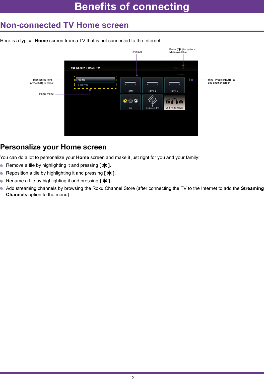 12Non-connected TV Home screen Here is a typical Home screen from a TV that is not connected to the Internet.Personalize your Home screenYou can do a lot to personalize your Home screen and make it just right for you and your family:  Remove a tile by highlighting it and pressing [   ].  Reposition a tile by highlighting it and pressing [   ].  Rename a tile by highlighting it and pressing [   ].  Add streaming channels by browsing the Roku Channel Store (after connecting the TV to the Internet to add the Streaming Channels option to the menu).Highlighted item - press [OK] to selectPress [   ] for options when availableHint - Press [RIGHT] to see another screenHome menuTV inputsBenefits of connecting