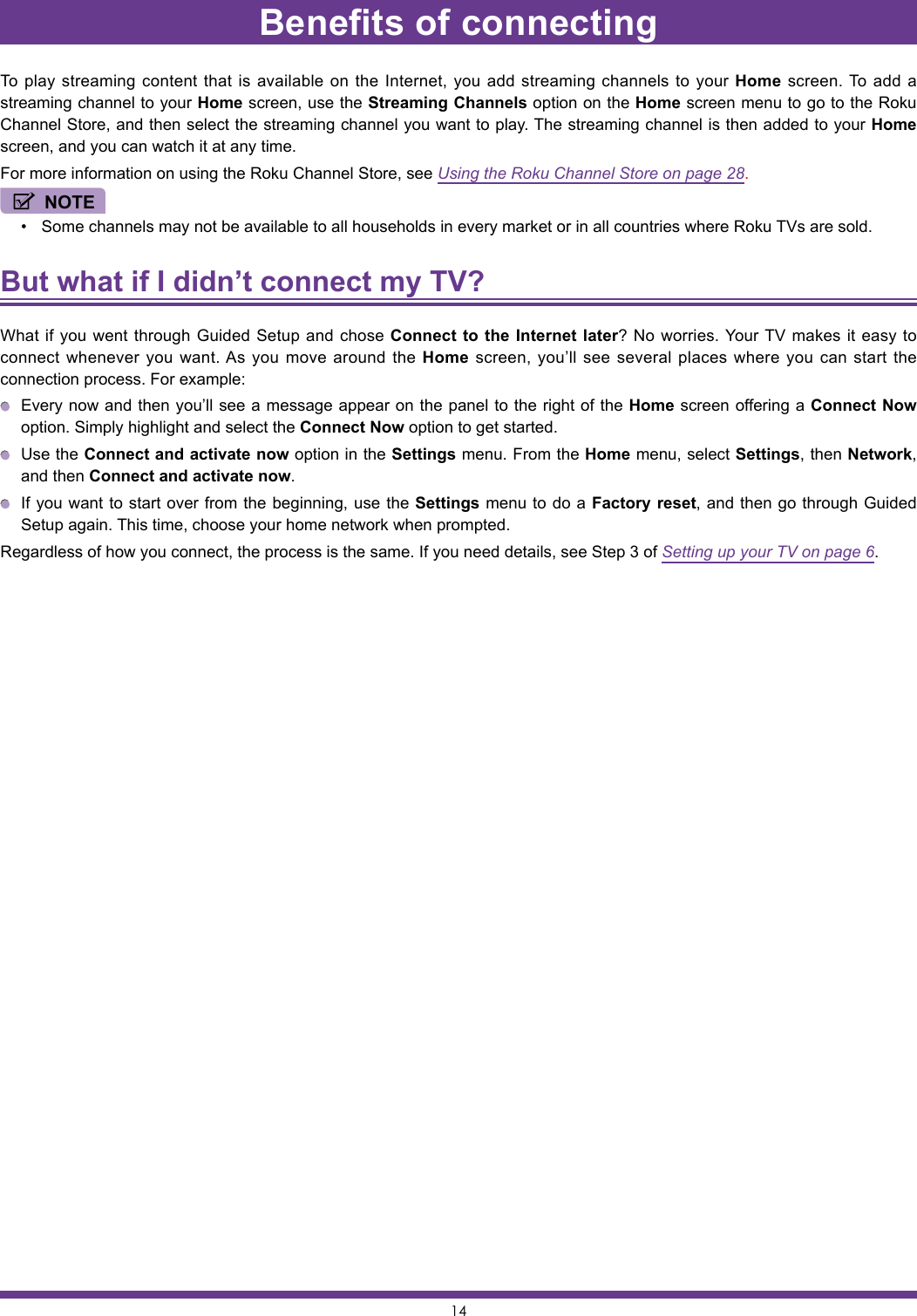 14To play streaming content that is available on the Internet, you add streaming channels to your Home screen. To add a streaming channel to your Home screen, use the Streaming Channels option on the Home screen menu to go to the Roku Channel Store, and then select the streaming channel you want to play. The streaming channel is then added to your Home screen, and you can watch it at any time.For more information on using the Roku Channel Store, see Using the Roku Channel Store on page 28.NOTE• Some channels may not be available to all households in every market or in all countries where Roku TVs are sold.But what if I didn’t connect my TV? What if you went through Guided Setup and chose Connect to the Internet later? No worries. Your TV makes it easy to connect whenever you want. As you move around the Home screen, you’ll see several places where you can start the connection process. For example:  Every now and then you’ll see a message appear on the panel to the right of the Home screen offering a Connect Now option. Simply highlight and select the Connect Now option to get started.  Use the Connect and activate now option in the Settings menu. From the Home menu, select Settings, then Network, and then Connect and activate now.  If you want to start over from the beginning, use the Settings menu to do a Factory reset, and then go through Guided Setup again. This time, choose your home network when prompted.Regardless of how you connect, the process is the same. If you need details, see Step 3 of Setting up your TV on page 6.Benefits of connecting